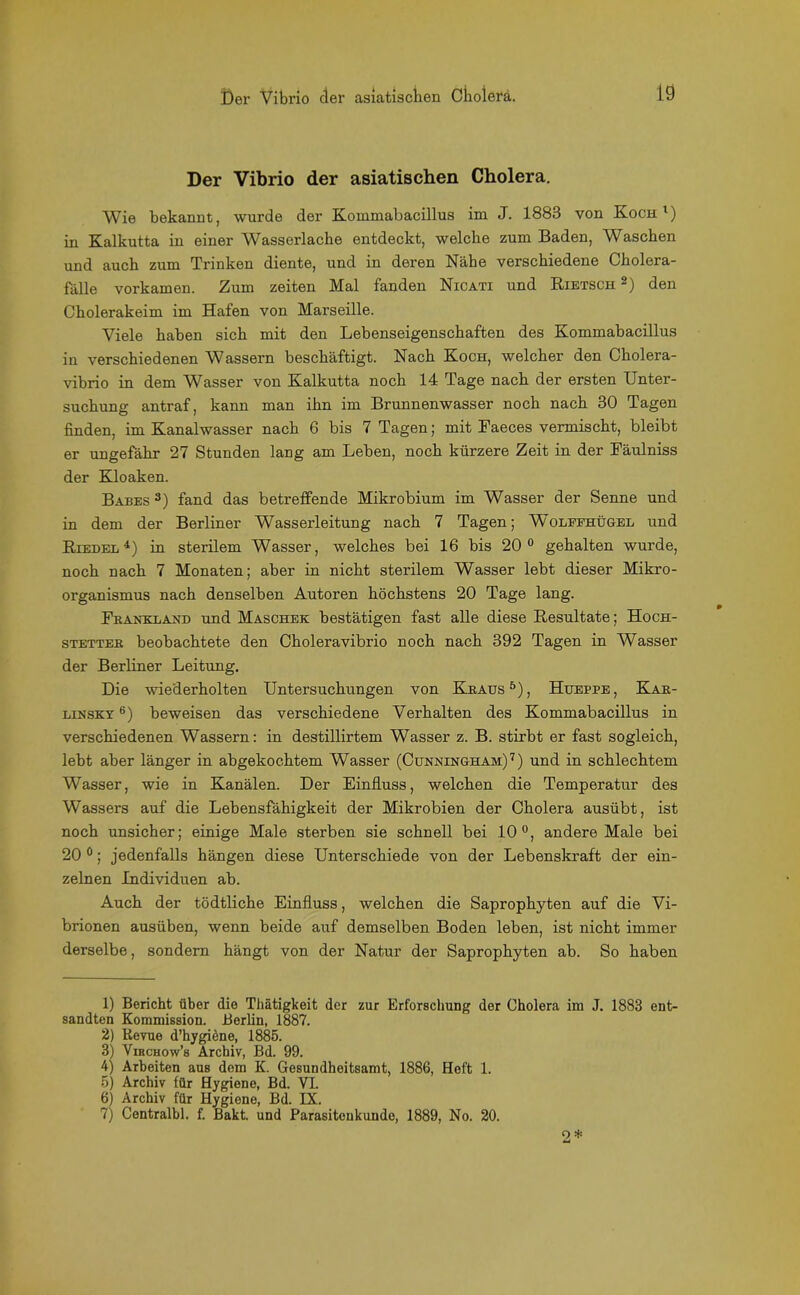 Der Vibrio der asiatischen Cholera. Wie bekannt, wurde der Kommabacillus im J. 1883 von Koch1) in Kalkutta in einer Wasserlache entdeckt, welche zum Baden, Waschen und auch zum Trinken diente, und in deren Nähe verschiedene Cholera- fälle vorkamen. Zum Zeiten Mal fanden Nicati und Rietsch 2) den Cholerakeim im Hafen von Marseille. Viele haben sich mit den Lebenseigenschaften des Kommabacillus in verschiedenen Wassern beschäftigt. Nach Koch, welcher den Cholera- vibrio in dem Wasser von Kalkutta noch 14 Tage nach der ersten Unter- suchung antraf, kann man ilm im Brunnenwasser noch nach 30 Tagen finden, im Kanalwasser nach 6 bis 7 Tagen; mit Faeces vermischt, bleibt er ungefähr 27 Stunden lang am Lehen, noch kürzere Zeit in der Fäulniss der Kloaken. Babes 3) fand das betreffende Mikrobium im Wasser der Senne und in dem der Berliner Wasserleitung nach 7 Tagen; W'olephügel und Riedel4) in sterilem Wasser, welches bei 16 bis 20° gehalten wurde, noch nach 7 Monaten; aber in nicht sterilem Wasser lebt dieser Mikro- organismus nach denselben Autoren höchstens 20 Tage lang. Fkauklaxd und Maschek bestätigen fast alle diese Resultate; Hoch- stettee beobachtete den Choleravibrio noch nach 392 Tagen in Wasser der Berliner Leitung. Die wiederholten Untersuchungen von Kraus5), Hueppe, Kak- linsky 6 7) beweisen das verschiedene Verhalten des Kommabacillus in verschiedenen Wassern: in destillirtem Wasser z. B. stirbt er fast sogleich, lebt aber länger in abgekochtem Wasser (Cunningham) 7) und in schlechtem Wasser, wie in Kanälen. Der Einfluss, welchen die Temperatur des Wassers auf die Lebensfähigkeit der Mikrobien der Cholera ausübt, ist noch unsicher; einige Male sterben sie schnell bei 10°, andere Male bei 20 0; jedenfalls hängen diese Unterschiede von der Lebenskraft der ein- zelnen Individuen ab. Auch der tödtliche Einfluss, welchen die Saprophyten auf die Vi- brionen ausüben, wenn beide auf demselben Boden leben, ist nicht immer derselbe, sondern hängt von der Natur der Saprophyten ab. So haben 1) Bericht über die Thätigkeit der zur Erforschung der Cholera im J. 1883 ent- sandten Kommission. Berlin, 1887. 2) Revue d’hygiene, 1885. 3) Viechow’s Archiv, Bd. 99. 4) Arbeiten aus dom K. Gesundheitsamt, 1886, Heft 1. 5) Archiv für Hygiene, Bd. VI. 6) Archiv für Hygiene, Bd. IX. 7) Centralbl. f. Bakt. und Parasitoukunde, 1889, No. 20.