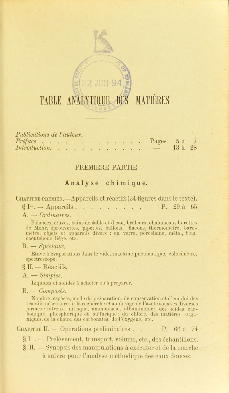 Publications de l’auteur. Préface Pages 5 à 7 Introduction — 13 à 28 PREMIÈRE PARTIE Analyse chimique. Chapitre premier.—Appareils et réactifs (34 figures dans le texte). § Ier. — Appareils , P. 29 à 65 A. — Ordinaires. Balances, étuves, bains de sable et d’eau, brûleurs, chalumeau, burettes de Mohr, éprouvettes, pipettes, ballons, flacons, thermomètre, baro- mètre, objets et appareils divers : en verre, porcelaine, métal, bois, caoutchouc, liège, etc. B. — Spéciaux. Etuve à évaporations dans le vide, machine pneumatique, colorimètre, spectroscope. § II. — Réactifs, A. — Simples. Liquides et solides à acheter ou à préparer. B. — Composés. Nombre, espèces, mode de préparation, de conservation et d’emploi des réactifs nécessaires à la recherche ef au dosage de l’azote sous ses diverses formes : nitreux, nitrique, ammoniacal, albuminoïde; des acides car- bonique; phosphoriciue et sulfurique; du chloi’e, des matières orga- niques, de la chaux, des carbonates, de l’oxygène, etc. Chapitre II. — Opérations préliminaires . . P. 66 à 74 § I . — Prélèvement, transport, volume, etc., des échantillons. §. II. — Synopsis des manipulations à exécuter et de la marche à suivre pour l’analyse méthodique des eaux douces.