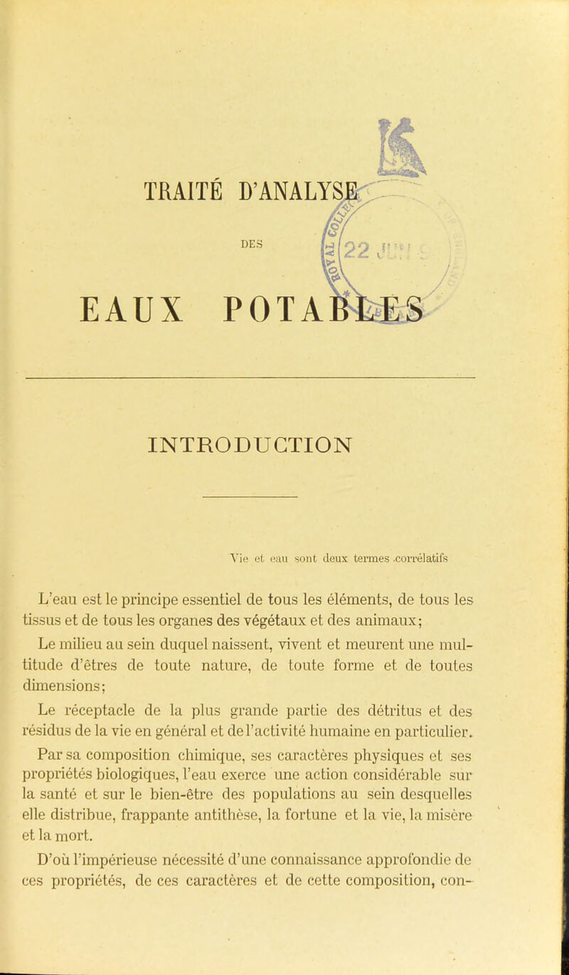 TRAITÉ EAUX — INTRODUCTION D’ANALYSE DES POTA Vie et eau sont deux termes .corrélatifs L’eau est le principe essentiel de tous les éléments, de tous les tissus et de tous les organes des végétaux et des animaux; Le milieu au sein duquel naissent, vivent et meurent une mul- titude d’êtres de toute nature, de toute forme et de toutes dimensions; Le réceptacle de la plus grande partie des détritus et des résidus de la vie en général et de l’activité humaine en particulier. Par sa composition chimique, ses caractères physiques et ses propriétés biologiques, l’eau exerce une action considérable sur la santé et sur le bien-être des populations au sein desquelles elle distribue, frappante antithèse, la fortune et la vie, la misère et la mort. D’où l’impérieuse nécessité d’une connaissance approfondie de ces propriétés, de ces caractères et de cette composition, con-