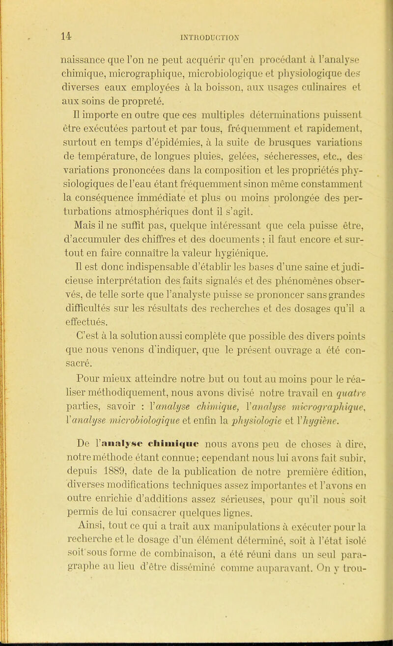 naissance que l’on ne peut acquérir qu’en procédant à l’analyse chimique, micrographique, microbiologique et physiologique des diverses eaux employées à la boisson, aux usages culinaires et aux soins de propreté. Il importe en outre que ces multiples déterminations puissent être exécutées partout et par tous, fréquemment et rapidement, surtout en temps d’épidémies, à la suite de brusques variations de température, de longues pluies, gelées, sécheresses, etc., des variations prononcées dans la composition et les propriétés phy- siologiques de l’eau étant fréquemment sinon même constamment la conséquence immédiate et plus ou moins prolongée des per- turbations atmosphériques dont il s’agit. Mais il ne suffit pas, quelque intéressant que cela puisse être, cl’accumuler des chiffres et des documents ; il faut encore et sur- tout en faire connaître la valeur hygiénique. Il est donc indispensable d’établir les bases cl’une saine et judi- cieuse interprétation des faits signalés et des phénomènes obser- vés, de telle sorte que l’analyste puisse se prononcer sans grandes difficultés sur les résultats des recherches et des dosages qu’il a effectués. C’est à la solution aussi complète que possible des divers points que nous venons d'indiquer, que le présent ouvrage a été con- sacré. Pour mieux atteindre notre but ou tout au moins pour le réa- liser méthodiquement, nous avons divisé notre travail en quatre parties, savoir : Y analyse chimique, Y analyse micrographique, Y analyse microbiologique et enfin la physiologie et Yhygiène. De l’analyse chimique nous avons peu de choses à dire, notre méthode étant connue; cependant nous lui avons fait subir, depuis 1889, date de la publication de notre première édition, diverses modifications techniques assez importantes et l’avons en outre enrichie d’additions assez sérieuses, pour qu’il nous soit permis de lui consacrer quelques lignes. Ainsi, tout ce qui a trait aux manipulations cà exécuter pour la recherche et le dosage d’un élément déterminé, soit à l’état isolé soit sous forme de combinaison, a été réuni dans un seul para- graphe au lieu d’être disséminé comme auparavant. On y trou-