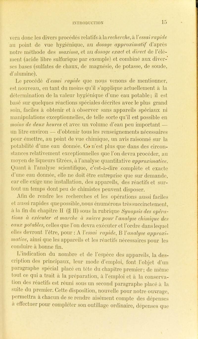 vera donc les divers procédés relatifs à la recherche, à Y essai rapide au point de vue hygiénique, au dosage approximatif d’après notre méthode des maxima, et au dosage exact et direct de l’élé- ment (acide libre sulfurique par exemple) et combiné aux diver- ses bases (sulfates de chaux, de magnésie, de potasse, de soude, d’alumine). Le procédé d’essrn rapide que nous venons de mentionner, est nouveau, en tant du moins qu’il s’applique actuellement à la détermination de la valeur hygiénique d’une eau potable ; il est basé sur quelques réactions spéciales décrites avec le plus grand soin, faciles à obtenir et à observer sans appareils spéciaux ni manipulations exceptionnelles, de telle sorte qu’il est possible en moins de deux heures et avec un volume d’eau peu important — un litre environ — d’obtenir tous les renseignements nécessaires pour émettre, au point de vue chimique, un avis raisonné sur la potabilité d’une eau donnée. Go n’est plus que dans des circon- stances relativement exceptionnelles que l’on devra procéder, au moyen de liqueurs titrées, à l’analyse quantitative approximative. Quant à l’analyse scientifique, c’est-à-dire complète et exacte d’une eau donnée, elle ne doit être entreprise que sur demande, car elle exige une installation, des appareils, des réactifs et sur- tout un temps dont peu de chimistes peuvent disposer. Afin de rendre les recherches et les opérations aussi faciles et aussi rapides que possible, nous énumérons très succinctement, à la fin du chapitre II (§ II) sous la rubrique Synopsis des opéra- tions à exécuter et marche à suivre pour Vanalyse chimique des eaux potables, celles que l’on devra exécuter et l’ordre dans lequel elles devront l’être, pour : A Y essai rapide, B Y analyse approxi- mative, ainsi que les appareils et les réactifs nécessaires pour les conduire à bonne fin. L’indication du nombre et de l’espèce des appareils, la des- cription des principaux, leur mode d’emploi, font l’objet d’un paragraphe spécial placé en tète du chapitre premier; de même tout ce qui a trait à la préparation, à 1 emploi et à la conserva- tion des réactifs est réuni sous un second paragraphe placé à la suite du premier. Cette disposition, nouvelle pour notre ouvrage, permettra à chacun de se rendre aisément compte des dépenses a effectuer pour compléter son outillage ordinaire, dépenses que