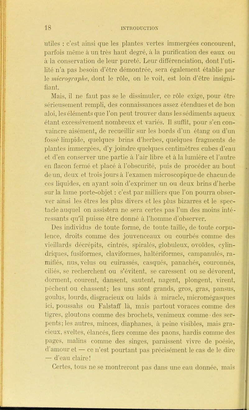 utiles : c’est ainsi que les plantes vertes immergées concourent, parfois même à un très haut degré, à la purification des eaux ou à la conservation de leur pureté. Leur différenciation, dont l’uti- lité n’a pas besoin d’être démontrée, sera également établie par le micrographe, dont le rôle, on le voit, est loin d’être insigni- fiant. Mais, il ne faut pas se le dissimuler, ce rôle exige, pour être sérieusement rempli, des connaissances assez étendues et de bon aloi, les éléments que l’on peut trouver dans les sédiments aqueux étant excessivement nombreux et variés. 11 suffît, pour s’en con- vaincre aisément, de recueillir sur les bords d’un étang ou d’un fossé limpide, quelques brins d’herbes, quelques fragments de plantes immergées, d’y joindre quelques centimètres cubes d’eau et d’en conserver une partie à l’air libre et à la lumière et l’autre en flacon fermé et placé à l’obscurité, puis de procéder au bout de un, deux et trois jours à l’examen microscopique de chacun de ces liquides, en ayant soin d’exprimer un ou deux brins d’herbe sur la lame porte-objet : c’est par milliers que l’on pourra obser- ver ainsi les êtres les plus divers et les plus bizarres et le spec- tacle auquel on assistera ne sera certes pas l’un des moins inté- ressants qu’il puisse être donné à l’homme d’observer. Des individus de toute forme, de toute taille, de toute corpu- lence, droits comme des jouvenceaux ou courbés comme des vieillards décrépits, cintrés, spiralés, globuleux, ovoïdes, cylin- driques, fusiformes, claviformes, haltériformes, campanulés, ra- mifiés, nus, velus ou cuirassés, casqués, panachés, couronnés, ciliés, se recherchent ou s’évitent, se caressent ou se dévorent, dorment, courent, dansent, sautent, nagent, plongent, virent, pêchent ou chassent; les uns sont grands, gros, gras, pansus, goulus, lourds, disgracieux ou laids à miracle, micromégasques ici, poussahs ou Falstaff là, mais partout voraces comme des tigres, gloutons comme des brochets, venimeux comme des ser- pents; les autres, minces, diaphanes, à peine visibles, mais gra- cieux, sveltes, élancés, fiers comme des paons, hardis comme des pages, malins comme des singes, paraissent vivre de poésie, d’amour et — ce n’est pourtant pas précisément le cas de le dire — d’eau claire! Certes, tous ne se montreront pas dans une eau donnée, mais