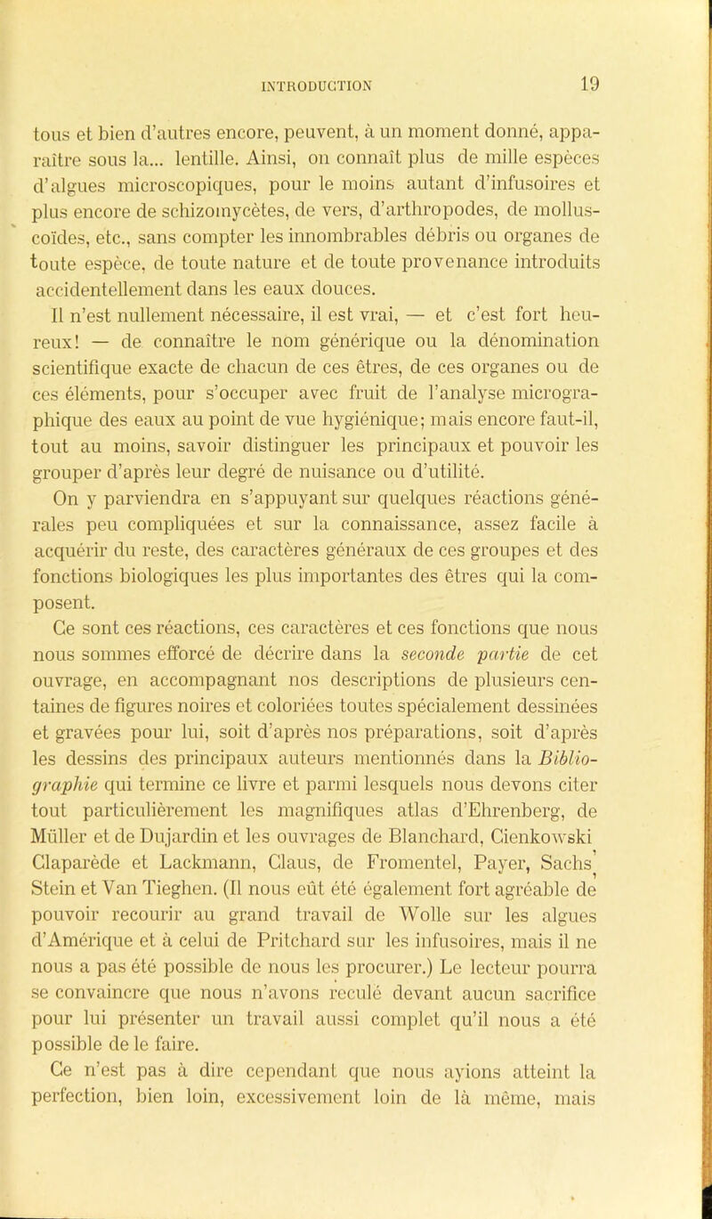 tous et bien d’autres encore, peuvent, à un moment donné, appa- raître sous la... lentille. Ainsi, on connaît plus de mille espèces d’algues microscopiques, pour le moins autant d’infusoires et plus encore de schizomycètes, de vers, d’arthropodes, de mollus- coïdes, etc., sans compter les innombrables débris ou organes de toute espèce, de toute nature et de toute provenance introduits accidentellement dans les eaux douces. Il n’est nullement nécessaire, il est vrai, — et c’est fort heu- reux! — de connaître le nom générique ou la dénomination scientifique exacte de chacun de ces êtres, de ces organes ou de ces éléments, pour s’occuper avec fruit de l’analyse microgra- phique des eaux au point de vue hygiénique; mais encore faut-il, tout au moins, savoir distinguer les principaux et pouvoir les grouper d’après leur degré de nuisance ou d’utilité. On y parviendra en s’appuyant sur quelques réactions géné- rales peu compliquées et sur la connaissance, assez facile à acquérir du reste, des caractères généraux de ces groupes et des fonctions biologiques les plus importantes des êtres qui la com- posent. Ce sont ces réactions, ces caractères et ces fonctions que nous nous sommes efforcé de décrire dans la seconde partie de cet ouvrage, en accompagnant nos descriptions de plusieurs cen- taines de figures noires et coloriées toutes spécialement dessinées et gravées pour lui, soit d’après nos préparations, soit d’après les dessins des principaux auteurs mentionnés dans la Biblio- graphie qui termine ce livre et parmi lesquels nous devons citer tout particulièrement les magnifiques atlas d’Ehrenberg, de Millier et de Dujardin et les ouvrages de Blanchard, Cienkowski Claparède et Lackmann, Claus, de Fromentel, Payer, Sachs Stein et Van Tieghen. (Il nous eût été également fort agréable de pouvoir recourir au grand travail de Wolle sur les algues d’Amérique et à celui de Pritchard sur les infusoires, mais il ne nous a pas été possible de nous les procurer.) Le lecteur pourra se convaincre que nous n’avons reculé devant aucun sacrifice pour lui présenter un travail aussi complet qu’il nous a été possible de le faire. Ce n’est pas à dire cependant que nous ayions atteint la perfection, bien loin, excessivement loin de là même, mais