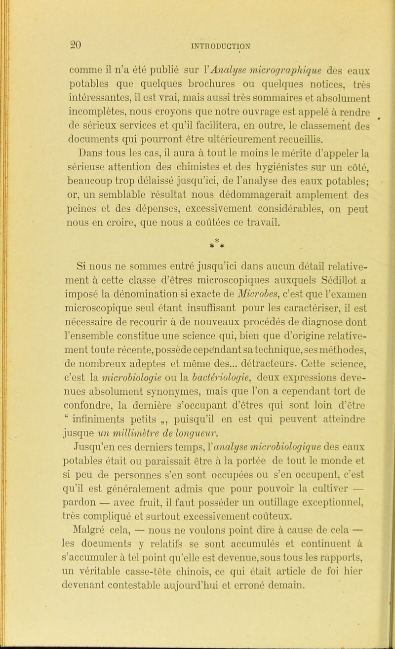 comme il n’a été publié sur Y Analyse micrographique des eaux potables que quelques brochures ou quelques notices, très intéressantes, il est vrai, mais aussi très sommaires et absolument incomplètes, nous croyons que notre ouvrage est appelé à rendre de sérieux services et qu’il facilitera, en outre, le classement des documents qui pourront être ultérieurement recueillis. Dans tous les cas, il aura à tout le moins le mérite d’appeler la sérieuse attention des chimistes et des hygiénistes sur un côté, beaucoup trop délaissé jusqu’ici, de l’analyse des eaux potables; or, un semblable résultat nous dédommagerait amplement des peines et des dépenses, excessivement considérables, on peut nous en croire, que nous a coûtées ce travail. * * * Si nous ne sommes entré jusqu’ici dans aucun détail relative- ment à cette classe d’êtres microscopiques auxquels Sédillot a imposé la dénomination si exacte de Microbes, c’est que l’examen microscopique seul étant insuffisant pour les caractériser, il est nécessaire de recourir à de nouveaux procédés de diagnose dont l’ensemble constitue une science qui, bien que d’origine relative- ment toute récente, possède cependant sa technique, ses méthodes, de nombreux adeptes et même des... détracteurs. Cette science, c’est la microbiologie ou la bactériologie, deux expressions deve- nues absolument synonymes, mais que l’on a cependant tort de confondre, la dernière s’occupant d’êtres qui sont loin d’être “ infiniments petits „, puisqu’il en est qui peuvent atteindre jusque un millimètre de longueur. Jusqu’en ces derniers temps, Y analyse microbiologique des eaux potables était ou paraissait être à la portée de tout le monde et si peu de personnes s’en sont occupées ou s’en occupent, c’est qu’il est généralement admis que pour pouvoir la cultiver — pardon — avec fruit, il faut posséder un outillage exceptionnel, très compliqué et surtout excessivement coûteux. Malgré cela, — nous ne voulons point dire à cause de cela — les documents y relatifs se sont accumulés et continuent à s’accumuler à tel point qu’elle est devenue, sous tous les rapports, un véritable casse-tête chinois, ce qui était article de foi hier devenant contestable aujourd’hui et erroné demain.