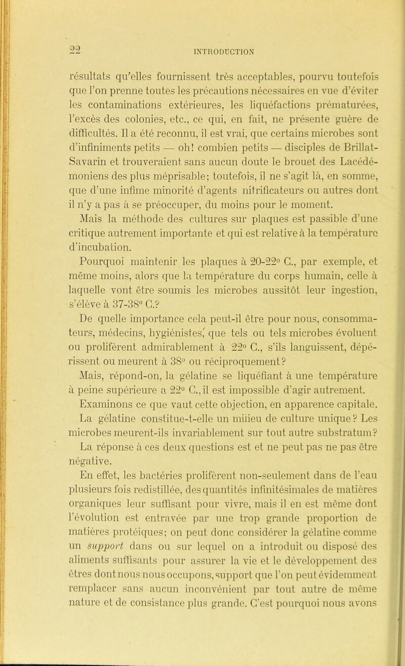 résultats qu'elles fournissent très acceptables, pourvu toutefois que l’on prenne toutes les précautions nécessaires en vue d’éviter les contaminations extérieures, les liquéfactions prématurées, l’excès des colonies, etc., ce qui, en fait, ne présente guère de difficultés. Il a été reconnu, il est vrai, que certains microbes sont d’infiniments petits — oh! combien petits — disciples de Brillat- Savarin et trouveraient sans aucun doute le brouet des Lacédé- moniens des plus méprisable; toutefois, il ne s’agit là, en somme, que d’une intime minorité d’agents nitrificateurs ou autres dont il n’y a pas à se préoccuper, du moins pour le moment. Mais la méthode des cultures sur plaques est passible d’une critique autrement importante et qui est relative à la température d’incubation. Pourquoi maintenir les plaques à 20-22° G., par exemple, et même moins, alors que la température du corps humain, celle à laquelle vont être soumis les microbes aussitôt leur ingestion, s’élève à 37-38° G.? De quelle importance cela peut-il être pour nous, consomma- teurs, médecins, hygiénistes' que tels ou tels microbes évoluent ou prolifèrent admirablement à 22° G., s’ils languissent, dépé- rissent ou meurent à 38° ou réciproquement? Mais, répond-on, la gélatine se liquéfiant à une température à peine supérieure a 22° G., il est impossible d’agir autrement. Examinons ce que vaut cette objection, en apparence capitale. La gélatine constitue-t-elle un milieu de culture unique? Les microbes meurent-ils invariablement sur tout autre substratum? La réponse à ces deux questions est et ne peut pas ne pas être négative. En effet, les bactéries prolifèrent non-seulement dans de l’eau plusieurs fois redistillée, des quantités infinitésimales de matières organiques leur suffisant pour vivre, mais il en est même dont l’évolution est entravée par une trop grande proportion de matières protéiques; on peut donc considérer la gélatine comme un support dans ou sur lequel on a introduit ou disposé des aliments suffisants pour assurer la vie et le développement des êtres dontnous nous occupons, support que l’on peut évidemment remplacer sans aucun inconvénient par tout autre de même nature et de consistance plus grande. C’est pourquoi nous avons