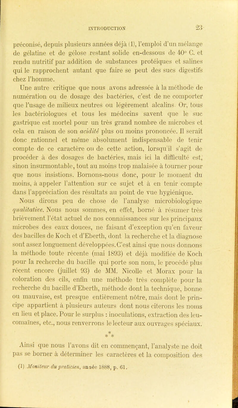 2.-»- préconisé, depuis plusieurs années déjà (1), l’emploi d’un mélange de gélatine et de gélose restant solide en-dessous de 40° G. et rendu nutritif par addition de substances protéiques et salines qui le rapprochent autant que faire se peut des sucs digestifs chez l’homme. Une autre critique que nous avons adressée à la méthode de numération ou de dosage des bactéries, c’est de ne comporter1 que fusage de milieux neutres ou légèrement alcalins. Or, tous les bactériologues et tous les médecins savent que le suc gastrique est mortel pour un très grand nombre de microbes et cela en raison de son acidité plus ou moins prononcée. Il serait donc rationnel et même absolument indispensable de tenir compte de ce caractère ou de cette action, lorsqu'il s’agit de procéder à des dosages de bactéries, mais ici la difficulté est, sinon insurmontable, tout au moins trop malaisée à tourner pour que nous insistions. Bornons-nous donc, pour le moment du moins, à appeler l’attention sur ce sujet et à en tenir compte dans l’appréciation des résultats au point de vue hygiénique. Nous dirons peu de chose de l’analyse microbiologique qualitative. Nous nous sommes, en effet, borné à résumer très brièvement l’état actuel de nos connaissances sur les principaux microbes des eaux douces, ne faisant d’exception qu’en faveur des bacilles de Koch et d’Eberth, dont la recherche et la diagnose sont assez longuement, développées.C’est ainsi que nous donnons la méthode toute récente (mai 1893) et déjà modifiée de Koch pour la recherche du bacille qui porte son nom, le procédé plus récent encore (juillet 93) de MM. Nicolle et Morax pour la coloration des cils, enfin une méthode très complète pour la recherche du bacille d’Eberth, méthode dont la technique, bonne ou mauvaise, est presque entièrement nôtre, mais dont le prin- cipe appartient à plusieurs auteurs dont nous citerons les noms en lieu et place. Pour le surplus : inoculations, extraction des leu- comaïnes, etc., nous renverrons le lecteur aux ouvrages spéciaux. * * * Ainsi que nous l’avons dit en commençant, l’analyste ne doit pas se borner à déterminer les caractères et la composition des (1) Moniteur du praticien, année 1888, p. 61.