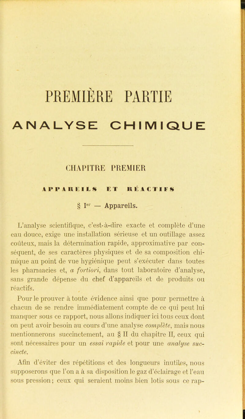 PREMIÈRE PARTIE ANALYSE CHIMIQUE CHAPITRE PREMIER APPAREILS» ET RÉACTIFS § Ier — Appareils. L’analyse scientifique, c’est-à-dire exacte et complète d’une eau douce, exige une installation sérieuse et un outillage assez coûteux, mais la détermination rapide, approximative par con- séquent, de ses caractères physiques et de sa composition chi- mique au point de vue hygiénique peut s’exécuter dans toutes les pharmacies et, a fortiori, dans tout laboratoire d’analyse, sans grande dépense du chef d’appareils et de produits ou réactifs. Pour le prouver à toute évidence ainsi que pour permettre à chacun de se rendre immédiatement compte de ce qui peut lui manquer sous ce rapport, nous allons indiquer ici tous ceux dont on peut avoir besoin au cours d’une analyse complète, mais nous mentionnerons succinctement, au § II du chapitre II, ceux qui sont nécessaires pour un essai rapide et pour une analyse suc- cincte. Afin d’éviter des répétitions et des longueurs inutiles, nous supposerons que l’on a à sa disposition le gaz d’éclairage et l’eau sous pression ; ceux qui seraient moins bien lotis sous ce rap-