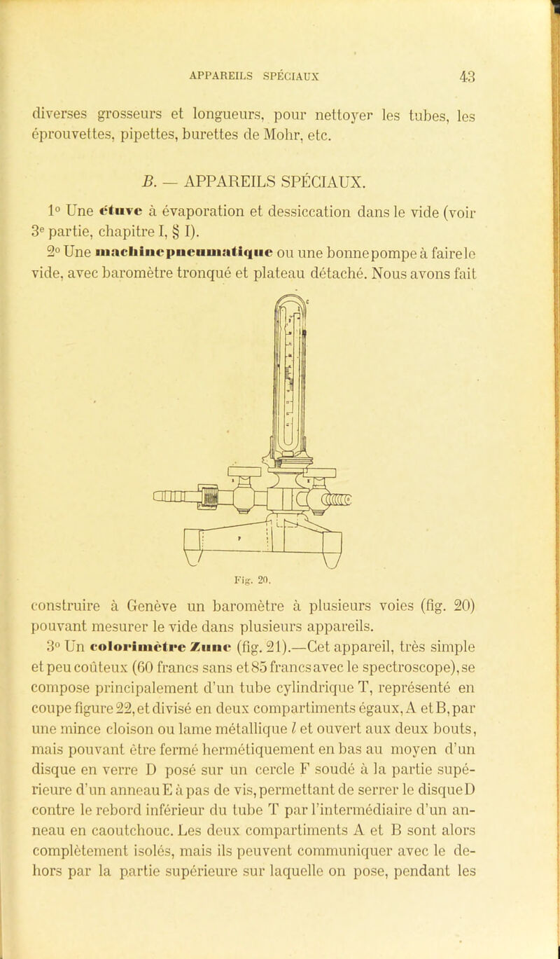 diverses grosseurs et longueurs, pour nettoyer les tubes, les éprouvettes, pipettes, burettes de Mohr, etc. B. — APPAREILS SPÉCIAUX. 1° Une etuvc à évaporation et dessiccation dans le vide (voir 3e partie, chapitre I, § I). 2° Une machine pneumatique ou une bonnepompeà fairele vide, avec baromètre tronqué et plateau détaché. Nous avons fait construire à Genève un baromètre à plusieurs voies (fig. 20) pouvant mesurer le vide dans plusieurs appareils. 3° Un colorimètre Zunc (fig. 21).—Cet appareil, très simple et peu coûteux (60 francs sans et 85 francs avec le spectroscope),se compose principalement d’un tube cylindrique T, représenté en coupe figure 22, et divisé en deux compartiments égaux, A et B, par une mince cloison ou lame métallique l et ouvert aux deux bouts, mais pouvant être fermé hermétiquement en bas au moyen d’un disque en verre D posé sur un cercle F soudé à la partie supé- rieure d’un anneau E à pas de vis, permettant de serrer le disque D contre le rebord inférieur du tube T par l’intermédiaire d’un an- neau en caoutchouc. Les deux compartiments A et B sont alors complètement isolés, mais ils peuvent communiquer avec le de- hors par la partie supérieure sur laquelle on pose, pendant les