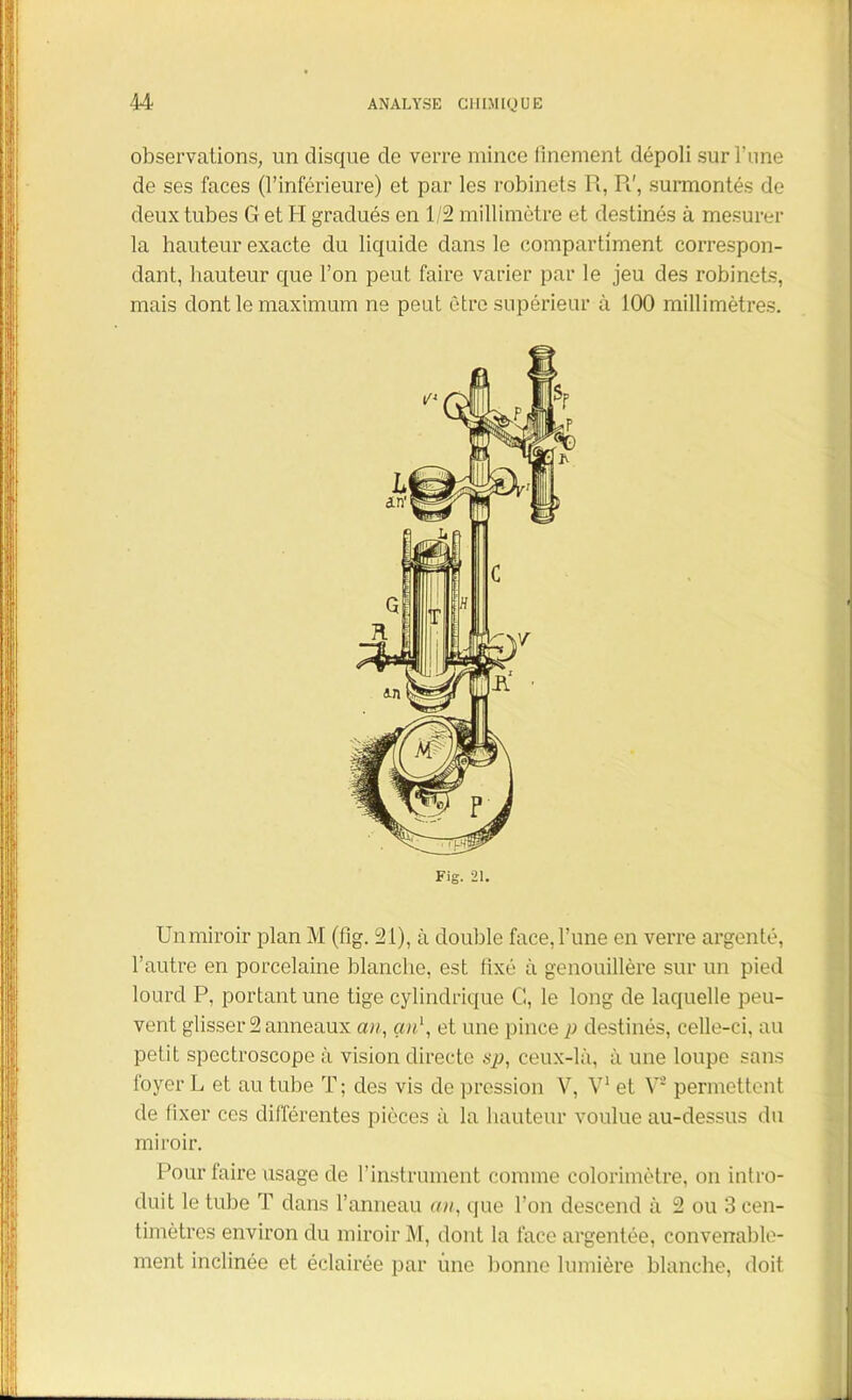 observations, un disque de verre mince finement dépoli sur l’une de ses faces (l’inférieure) et par les robinets R, R', surmontés de deux tubes G et H gradués en 1/2 millimètre et destinés à mesurer la hauteur exacte du liquide dans le compartiment correspon- dant, hauteur que l’on peut faire varier par le jeu des robinets, mais dont le maximum ne peut être supérieur à 100 millimètres. Fig. 21. Unmiroir plan M (fig. 21), à double face, l’une en verre argenté, l’autre en porcelaine blanche, est fixé à genouillère sur un pied lourd P, portant une tige cylindrique G, le long de laquelle peu- vent glisser 2 anneaux an, an1, et une pince p destinés, celle-ci, au petit spectroscope à vision directe sp, ceux-là, à une loupe sans foyer L et au tube T; des vis de pression V, V1 et V* permettent de fixer ces différentes pièces à la hauteur voulue au-dessus du miroir. Pour faire usage de l’instrument comme colorimètre, on intro- duit le tube T dans l’anneau an, que l’on descend à 2 ou 3 cen- timètres environ du miroir M, dont la face argentée, convenable- ment inclinée et éclairée par une bonne lumière blanche, doit