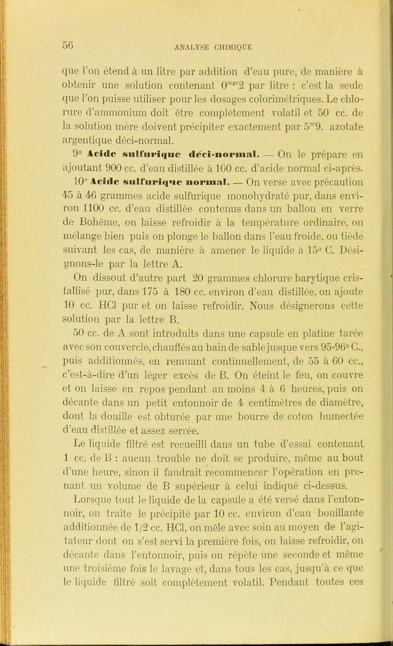 5G que l'on étend à un litre par addition d’eau pure, de manière à obtenir une solution contenant 0'8r2 par litre : c’est la seule cfue l’on puisse utiliser pour les dosages colorimétriques. Le chlo- rure d’ammonium doit être complètement volatil et 50 cc. de la solution mère doivent précipiter exactement par 5cr9. azotate argentique déci-normal. 9° Acide siil('iici<|iic déci-normal. — On le prépare en ajoutant 900 cc. d’eau distillée à 100 cc. d’acide normal ci-après. 10 Acide sull‘(iriq*ie normal. — On verse avec précaution 45 à 46 grammes acide sulfurique monohydraté pur, dans envi- ron 1100 cc. d’eau distillée contenus dans un ballon en verre de Bohême, on laisse refroidir à la température ordinaire, on mélange bien puis on plonge le ballon dans l’eau froide, ou tiède suivant les cas, de manière à amener le liquide à 15° G. Dési- gnons-le par la lettre A. On dissout d’autre part 20 grammes chlorure barytique cris- tallisé pur, dans 175 à 180 cc. environ d’eau distillée, on ajoute 10 cc. HCl pur et on laisse refroidir. Nous désignerons cette solution par la lettre B. 50 cc. de A sont introduits dans une capsule en platine tarée avec son couvercle, chauffés au bain de sable jusque vers 95-96° G., puis additionnés, en remuant continuellement, de 55 à 60 cc., c’est-à-dire d’un léger excès de B. On éteint le feu, on couvre et on laisse en repos pendant au moins 4 à 6 heures, puis on décante dans un petit entonnoir de 4 centimètres de diamètre, dont la douille est obturée par une bourre de coton humectée d’eau distillée et assez serrée. Le liquide filtré est recueilli dans un tube d’essai contenant 1 cc. de B : aucun trouble ne doit se produire, même au bout d’une heure, sinon il faudrait recommencer l’opération en pre- nant un volume de B supérieur à celui indiqué ci-dessus. Lorsque tout le liquide de la capsule a été versé dans l'enton- noir, on traite le précipité par 10 cc. environ d’eau bouillante additionnée de 1/2 cc. HCl, on mêle avec soin au moyen de l’agi- tateur dont on s’est servi la première fois, on laisse refroidir, on décante dans l’entonnoir, puis on répète une seconde et même une troisième fois le lavage et, dans tous les cas, jusqu’à ce que le liquide filtré soit complètement volatil. Pendant toutes ces