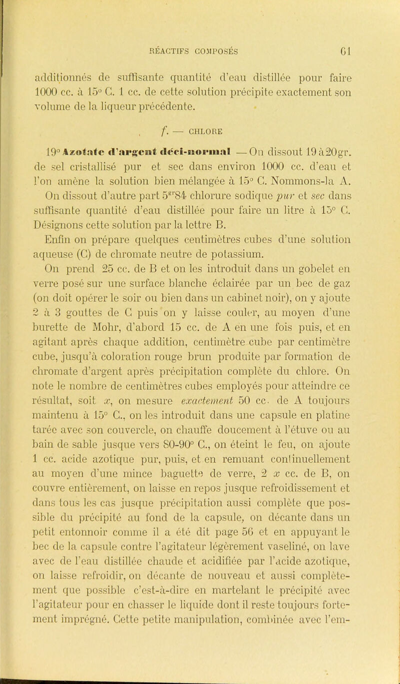 additionnés do suffisante quantité d’eau distillée pour faire 1000 ce. à 15° G. 1 cc. de cette solution précipite exactement son volume de la liqueur précédente. f. — CHLORE 19°Azo«:ïtc d'argent «loci-Bnorinal —On dissout 19à20gr. de sel cristallisé pur et sec dans environ 1000 cc. d’eau et l’on amène la solution bien mélangée à 15° G. Nommons-la A. On dissout cl’autre part 5Br84 chlorure sodique pur et sec dans suffisante quantité d’eau distillée pour faire un litre à 15° G. Désignons cette solution par la lettre B. Enfin on prépare quelques centimètres cubes d’une solution aqueuse (G) de chromate neutre de potassium. On prend 25 cc. de B et on les introduit dans un gobelet en verre posé sur une surface blanche éclairée par un bec de gaz (on doit opérer le soir ou bien dans un cabinet noir), on y ajoute 2 à 3 gouttes de G puis on y laisse couler, au moyen d’une burette de Molir, d’abord 15 cc. de A en une fois puis, et en agitant après chaque addition, centimètre cube par centimètre cube, jusqu’à coloration rouge brun produite par formation de chromate d’argent après précipitation complète du chlore. On note le nombre de centimètres cubes employés pour atteindre ce résultat, soit x, on mesure exactement 50 cc- de A toujours maintenu à 15° G., on les introduit dans une capsule en platine tarée avec son couvercle, on chauffe doucement à l’étuve ou au bain de sable jusque vers 80-90° G., on éteint le feu, on ajoute 1 cc. acide azotique pur, puis, et en remuant conlinuellement au moyen d’une mince baguette de verre, 2 x cc. de B, on couvre entièrement, on laisse en repos jusque refroidissement et dans tous les cas jusque précipitation aussi complète que pos- sible du précipité au fond de la capsule, on décante dans un petit entonnoir comme il a été dit page 5G et en appuyant le bec de la capsule contre l’agitateur légèrement vaseliné, on lave avec de l'eau distillée chaude et acidifiée par l’acide azotique, on laisse refroidir, on décante de nouveau et aussi complète- ment que possible c’est-à-dire en martelant le précipité avec l’agitateur pour en chasser le liquide dont il reste toujours forte- ment imprégné. Gette petite manipulation, combinée avec l’em-