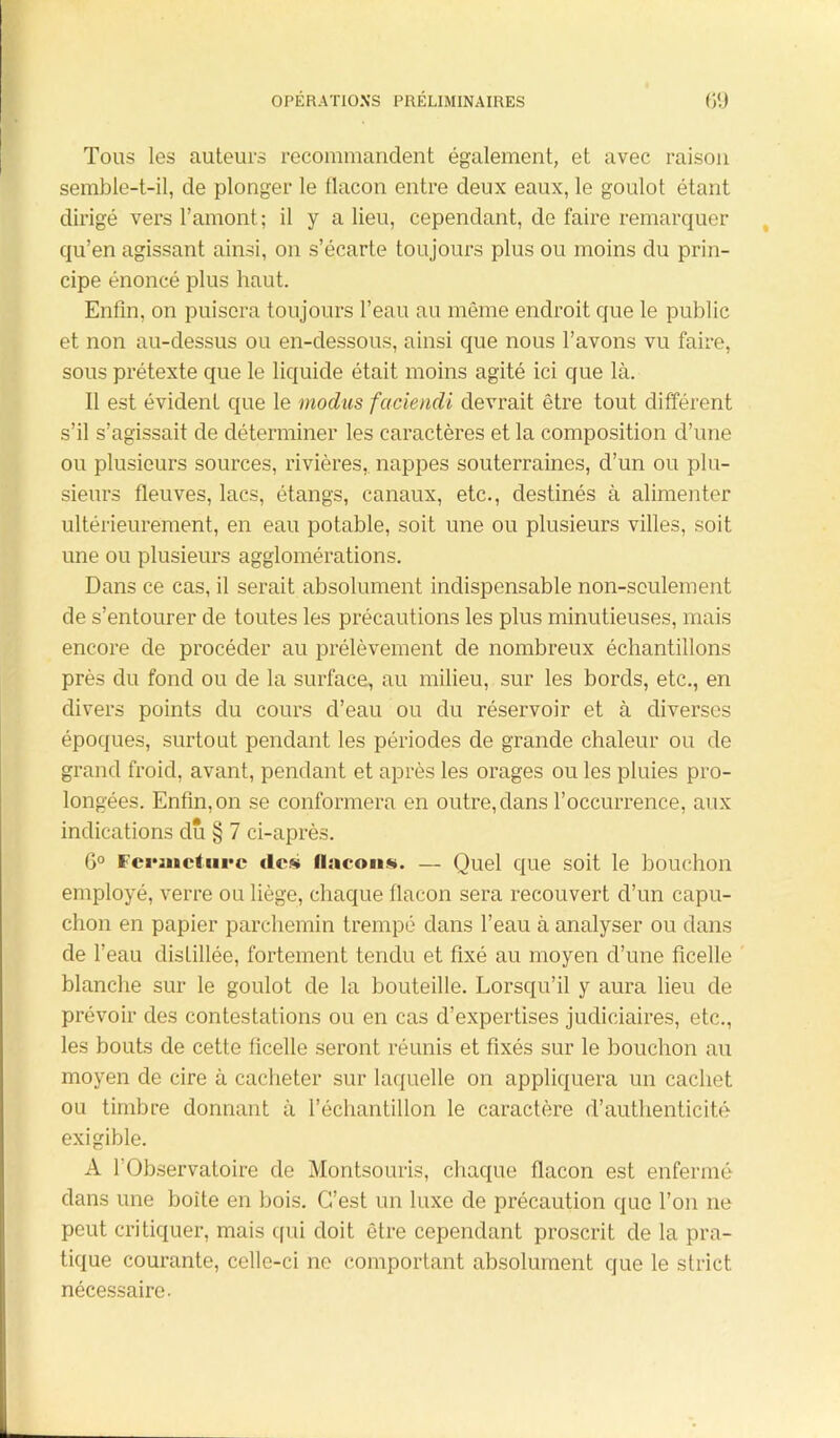 Tous les auteurs recommandent également, et avec raison semble-t-il, de plonger le flacon entre deux eaux, le goulot étant dirigé vers l’amont; il y a lieu, cependant, de faire remarquer qu’en agissant ainsi, on s’écarte toujours plus ou moins du prin- cipe énoncé plus haut. Enfin, on puisera toujours l’eau au même endroit que le public et non au-dessus ou en-dessous, ainsi que nous l’avons vu faire, sous prétexte que le liquide était moins agité ici que là. Il est évident que le modus faciendi devrait être tout différent s’il s’agissait de déterminer les caractères et la composition d’une ou plusieurs sources, rivières, nappes souterraines, d’un ou plu- sieurs fleuves, lacs, étangs, canaux, etc., destinés à alimenter ultérieurement, en eau potable, soit une ou plusieurs villes, soit une ou plusieurs agglomérations. Dans ce cas, il serait absolument indispensable non-seulement de s’entourer de toutes les précautions les plus minutieuses, mais encore de procéder au prélèvement de nombreux échantillons près du fond ou de la surface, au milieu, sur les bords, etc., en divers points du cours d’eau ou du réservoir et à diverses époques, surtout pendant les périodes de grande chaleur ou de grand froid, avant, pendant et après les orages ou les pluies pro- longées. Enfin,on se conformera en outre,dans l’occurrence, aux indications dû § 7 ci-après. 6° Fcruicturc des flacons. — Quel que soit le bouchon employé, verre ou liège, chaque flacon sera recouvert d’un capu- chon en papier parchemin trempé dans l’eau à analyser ou dans de l’eau distillée, fortement tendu et fixé au moyen d’une ficelle blanche sur le goulot de la bouteille. Lorsqu’il y aura lieu de prévoir des contestations ou en cas d’expertises judiciaires, etc., les bouts de cette ficelle seront réunis et fixés sur le bouchon au moyen de cire à cacheter sur laquelle on appliquera un cachet ou timbre donnant à l’échantillon le caractère d’authenticité exigible. A l’Observatoire de Montsouris, chaque flacon est enfermé dans une boîte en bois. C’est un luxe de précaution que l’on 11e peut critiquer, mais qui doit être cependant proscrit de la pra- tique courante, celle-ci ne comportant absolument que le strict nécessaire.