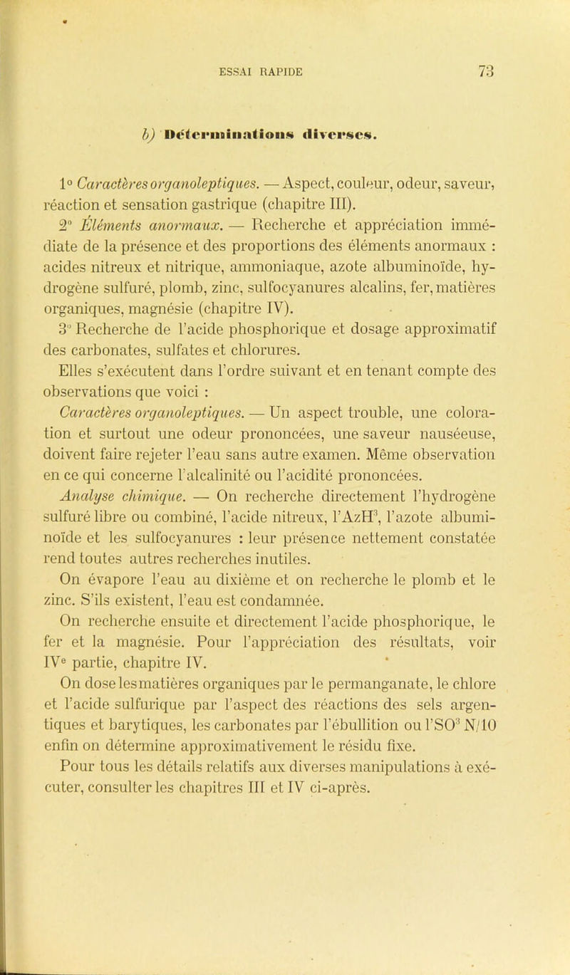 b) 'Déterminations diverses. 1° Caractères organoleptiques. — Aspect, couleur, odeur, saveur, réaction et sensation gastrique (chapitre III). 2° Éléments anormaux. — Recherche et appréciation immé- diate de la présence et des proportions des éléments anormaux : acides nitreux et nitrique, ammoniaque, azote albuminoïde, hy- drogène sulfuré, plomb, zinc, sulfocyanures alcalins, fer, matières organiques, magnésie (chapitre IV). 3'’ Recherche de l’acide phosphorique et dosage approximatif des carbonates, sulfates et chlorures. Elles s’exécutent dans l’ordre suivant et en tenant compte des observations que voici : Caractères organoleptiques. — Un aspect trouble, une colora- tion et surtout une odeur prononcées, une saveur nauséeuse, doivent faire rejeter l’eau sans autre examen. Même observation en ce qui concerne l’alcalinité ou l’acidité prononcées. Analyse chimique. — On recherche directement l’hydrogène sulfuré libre ou combiné, l’acide nitreux, l’AzEP, l’azote albumi- noïde et les sulfocyanures : leur présence nettement constatée rend toutes autres recherches inutiles. On évapore l’eau au dixième et on recherche le plomb et le zinc. S’ils existent, l’eau est condamnée. On recherche ensuite et directement l’acide phosphorique, le fer et la magnésie. Pour l’appréciation des résultats, voir IVe partie, chapitre IV. On dose les matières organiques par le permanganate, le chlore et l’acide sulfurique par l’aspect des réactions des sels argen- tiques et barytiques, les carbonates par l’ébullition ou l’SO:î N/10 enfin on détermine approximativement le résidu fixe. Pour tous les détails relatifs aux diverses manipulations à exé- cuter, consulter les chapitres III et IV ci-après.