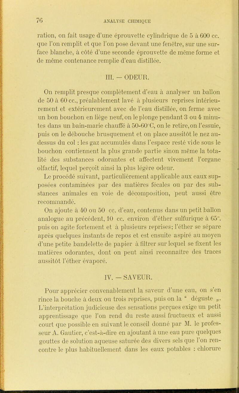 ration, on fait usage d’une éprouvette cylindrique de 5 àGOO cc. que l’on remplit et que l’on pose devant une fenêtre, sur une sur- face blanche, à côté d’une seconde éprouvette de même forme et de même contenance remplie d’eau distillée. III. - ODEUR. On remplit presque complètement d’eau à analyser un ballon de 50 à 60 cc., préalablement lavé à plusieurs reprises intérieu- rement et extérieurement avec de l’eau distillée, on ferme avec un bon bouchon en liège neuf, on le plonge pendant 3 ou 4 minu- tes dans un bain-marie chauffé à 50-60 C, on le retire, on l’essuie, puis on le débouche brusquement et on place aussitôt le nez au- dessus du col : les gaz accumulés dans l’espace resté vide sous le bouchon contiennent la plus grande partie sinon même la tota- lité des substances odorantes et affectent vivement l’organe olfactif, lequel perçoit ainsi la plus légère odeur. Le procédé suivant, particulièrement applicable aux eaux sup- posées contaminées par des matières fécales ou par des sub- stances animales en voie de décomposition, peut aussi être recommandé. On ajoute à 40 ou 50 cc. d’eau, contenus dans un petit ballon analogue au précédent, 10 cc. environ d’éther sulfurique à 65. puis on agite fortement et à plusieurs reprises; l’éther se sépare après quelques instants de repos et est ensuite aspiré au moyen d’une petite bandelette de papier à filtrer sur lequel se fixent les matières odorantes, dont on peut ainsi reconnaître des traces aussitôt l’éther évaporé. IV. - SAVEUR. Pour apprécier convenablement la saveur d une eau, on s’en rince la bouche à deux ou trois reprises, puis on la “ déguste „. L’interprétation judicieuse des sensations perçues exige un petit apprentissage que l’on rend du reste aussi fructueux et aussi court que possible en suivant le conseil donné par M. le profes- seur A. Gautier, c’est-à-dire en ajoutant à une eau pure quelques gouttes de solution aqueuse saturée des divers sels que l’on ren- contre le plus habituellement dans les eaux potables : chlorure