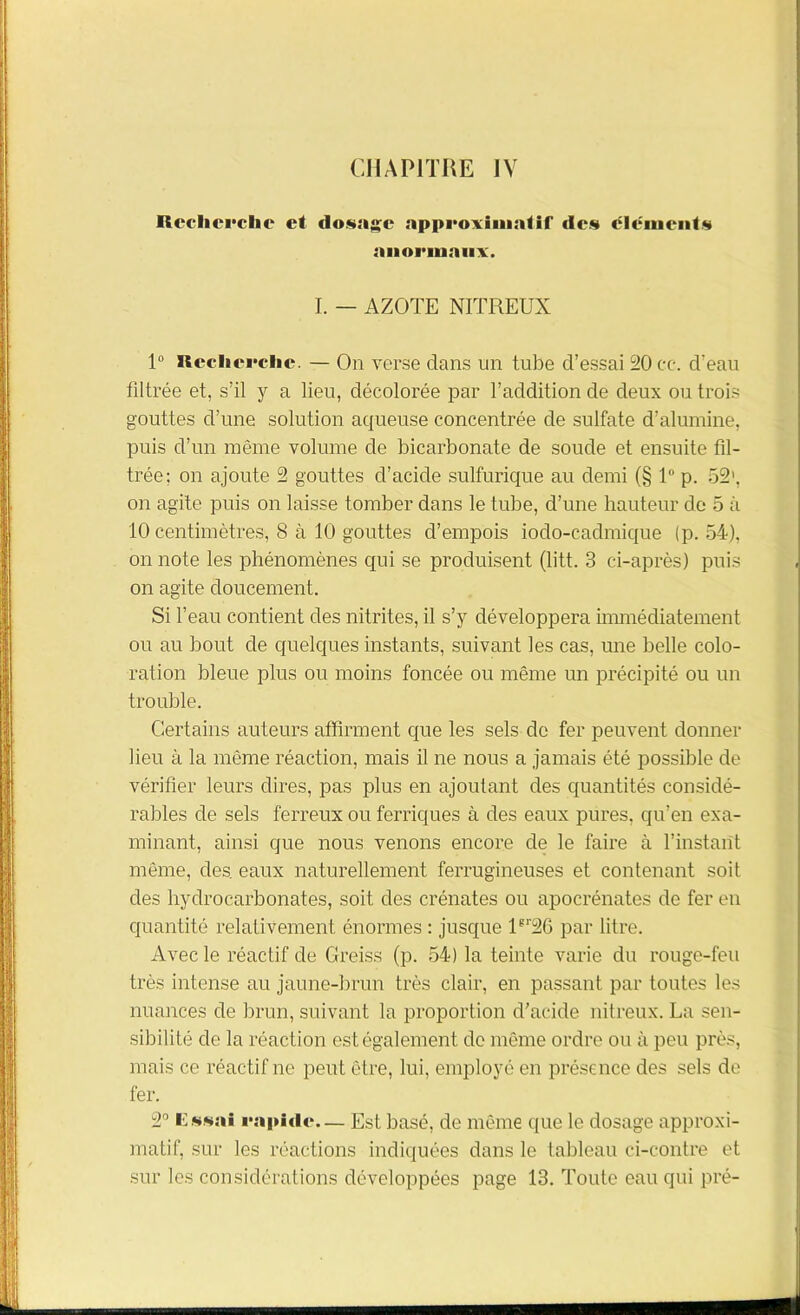 Recherche et dosage approximatif des clément*» anormaux. I. — AZOTE NITREUX 1° Recherche. — On verse dans un tube d’essai 20 ce. d'eau filtrée et, s’il y a lieu, décolorée par l’addition de deux outrais gouttes d’une solution aqueuse concentrée de sulfate d’alumine, puis d’un même volume de bicarbonate de soude et ensuite fil- trée; on ajoute 2 gouttes d’acide sulfurique au demi (§ 1° p. 52’, on agite puis on laisse tomber dans le tube, d’une hauteur de 5 à 10 centimètres, 8 à 10 gouttes d’empois iodo-cadmique (p. 54), on note les phénomènes qui se produisent (litt. 3 ci-après) puis on agite doucement. Si l’eau contient des nitrites, il s’y développera immédiatement ou au bout de quelques instants, suivant les cas, une belle colo- ration bleue plus ou moins foncée ou même un précipité ou un trouble. Certains auteurs affirment que les sels de fer peuvent donner lieu à la même réaction, mais il ne nous a jamais été possible de vérifier leurs dires, pas plus en ajoutant des quantités considé- rables de sels ferreux ou ferriques à des eaux pures, qu’en exa- minant, ainsi que nous venons encore de le faire à l’instant même, des. eaux naturellement ferrugineuses et contenant soit des hydrocarbonates, soit des crénates ou apocrénates de fer en quantité relativement énormes : jusque ler26 par litre. Avec le réactif de Greiss (p. 54) la teinte varie du rouge-feu très intense au jaune-brun très clair, en passant par toutes les nuances de brun, suivant la proportion d’acide nitreux. La sen- sibilité de la réaction est également de même ordre ou à peu près, mais ce réactif ne peut être, lui, employé en présence des sels de fer. 2° Essai rapide— Est basé, de même que le dosage approxi- matif, sur les réactions indiquées dans le tableau ci-contre et sur les considérations développées page 13. Toute eau qui pré-