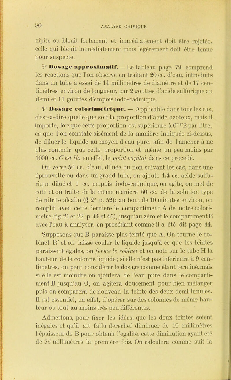 so cipite ou bleuit fortement et immédiatement doit être rejetée, celle qui bleuit immédiatement mais légèrement doit être tenue pour suspecte. 3° Dosage approximatif.— Le tableau page 79 comprend les réactions que l’on observe en traitant 20 cc. d’eau, introduits dans un tube à essai de 14 millimètres de diamètre et de 17 cen- timètres environ de longueur, par 2 gouttes d’acide sulfurique au demi et 11 gouttes d’empois iodo-cadmique. 4° Dosage coloriméfriqtie. — Applicable dans tous les cas, c’est-à-dire quelle que soit la proportion d’acide azoteux, mais il importe, lorsque cette proportion est supérieure àOmgr2par litre, ce que l’on constate aisément de la manière indiquée ci-dessus, de diluer le liquide au moyen d’eau pure, afin de l’amener à ne plus contenir que cette proportion et même un peu moins par 1000 cc. C'est là, en effet, le point capital dans ce procédé. On verse 50 cc. d’eau, diluée ou non suivant les cas, dans une éprouvette ou dans un grand tube, on ajoute 1/4 cc. acide sulfu- rique dilué et 1 cc. empois iodo-cadmique, on agite, on met de côté et on traite de la même manière 50 cc. de la solution type de nitrite alcalin (§ 2° p. 52); au bout de 10 minutes environ, on remplit avec cette dernière le compartiment A de notre colori- mètre (fig.21 et 22. p. 44 et 45), jusqu’au zéro et le compartimentB avec l’eau à analyser, en procédant connue il a été dit page 44. Supposons que B paraisse plus teinté que A. On tourne le ro- binet R' et on laisse couler le liquide jusqu’à ce que les teintes paraissent égales, on ferme le robinet et on note sur le tube H la hauteur de la colonne liquide; si elle n’est pas inférieure à 9 cen- timètres, on peut considérer le dosage comme étant terminé,mais si elle est moindre on ajoutera de l’eau pure dans le comparti- ment B jusqu’au O, on agitera doucement pour bien mélanger puis on comparera de nouveau la teinte des deux demi-lunules. Il est essentiel, en effet, d’opérer sur des colonnes de même hau- teur ou tout au moins très peu différentes. Admettons, pour fixer les idées, que les deux teintes soient inégales et qu'il ait fallu derechef diminuer de 10 millimètres l’épaisseur de B pour obtenir l’égalité, cette diminution ayant été de 25 millimètres la première fois. On calculera comme suit la