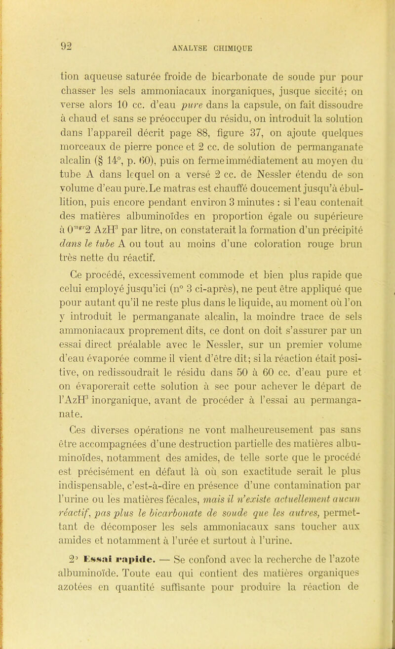 tion aqueuse saturée froide de bicarbonate de soude pur pour chasser les sels ammoniacaux inorganiques, jusque siccité ; on verse alors 10 cc. d’eau pure dans la capsule, on fait dissoudre à chaud et sans se préoccuper du résidu, on introduit la solution dans l’appareil décrit page 88, figure 37, on ajoute quelques morceaux de pierre ponce et 2 cc. de solution de permanganate alcalin (§ 14°, p. 00), puis on ferme immédiatement au moyen du tube A dans lequel on a versé 2 cc. de Nessler étendu de son volume d’eau pure. Le matras est chauffé doucement jusqu’à ébul- lition, puis encore pendant environ 3 minutes : si l’eau contenait des matières albuminoïdes en proportion égale ou supérieure à 0nigr2 AzH3 par litre, on constaterait la formation d’un précipité clans le tube A ou tout au moins d’une coloration rouge brun très nette du réactif. Ce procédé, excessivement commode et bien plus rapide que celui employé jusqu’ici (n° 3 ci-après), ne peut être appliqué que pour autant qu’il ne reste plus dans le liquide, au moment où l’on y introduit le permanganate alcalin, la moindre trace de sels ammoniacaux proprement dits, ce dont on doit s’assurer par un essai direct préalable avec le Nessler, sur un premier volume d’eau évaporée comme il vient d’être dit; si la réaction était posi- tive, on redissoudrait le résidu dans 50 à 60 cc. d’eau pure et on évaporerait cette solution à sec pour achever le départ de l’AzH3 inorganique, avant de procéder à l’essai au permanga- nate. Ces diverses opérations ne vont malheureusement pas sans être accompagnées d’une destruction partielle des matières albu- minoïdes, notamment des amides, de telle sorte que le procédé est précisément en défaut là où son exactitude serait le plus indispensable, c’est-à-dire en présence d’une contamination par l’urine ou les matières fécales, mais il n'existe actuellement aucun réactif, pas plus le bicarbonate de soucie que les autres, permet- tant de décomposer les sels ammoniacaux sans toucher aux amides et notamment à l’urée et surtout à l’urine. 2’ Essai rapide. — Se confond avec la recherche de l’azote albuminoïde. Toute eau qui contient des matières organiques azotées en quantité suffisante pour produire la réaction de