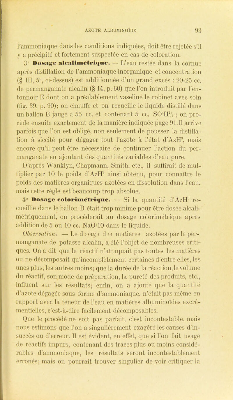 l’ammoniaque dans les conditions indiquées, doit être rejetée s’il y a précipité et fortement suspectée en cas de coloration. 3* Dosage alcaliinétriquc. — L’eau restée dans la cornue après distillation de l’ammoniaque inorganique et concentration (§ III, 5°, ci-dessus) est additionnée d’un grand excès : 20-25 cc. de permanganate alcalin (§ 14, p. 60) que l’on introduit par l’en- tonnoir E dont on a préalablement vaseliné le robinet avec soin (fig. 39, p. 90) ; on chauffe et on recueille le liquide distillé dans un ballon B jaugé à 55 cc. et contenant 5 cc. SO4H2/i0; on pro- cède ensuite exactement de la manière indiquée page 91.Il arrive parfois que l’on est obligé, non seulement de pousser la distilla- tion à siccité pour dégager tout l’azote à l’état cl’AzH3, mais encore qu’il peut être nécessaire de continuer l’action du per- manganate en ajoutant des quantités variables d’eau pure. D’après Wanklyn, Ghapmann, Smith, etc., il suffirait de mul- tiplier par 10 le poids d’Aztl3 ainsi obtenu, pour connaître le poids des matières organiques azotées en dissolution dans l’eau, mais cette règle est beaucoup trop absolue. 4° Dosage colorimétriquc. — Si la quantité d’AzH3 re- cueillie dans le ballon B était trop minime pour être dosée alcali- métriquement, on procéderait au dosage colorimétrique après addition de 5 ou 10 cc. NaO/10 dans le liquide. Observation. —Le do3ag3 d33 matières azotées par le per- manganate de potasse alcalin, a été l’objet de nombreuses criti- ques. On a dit que le réactif n’attaquait pas toutes les matières ou ne décomposait qu’incomplètement certaines d’entre elles, les unes plus, les autres moins; que la durée de la réaction,le volume du réactif, son mode de préparation, la pureté des produits, etc., influent sur les résultats; enfin, on a ajouté que la quantité d’azote dégagée sous forme d’ammoniaque, n’était pas même en rapport avec la teneur de l’eau en matières albuminoïdes excré- mentielles, c’est-à-dire facilement décomposables. Que le procédé ne soit pas parfait, c’est incontestable, mais nous estimons que l’on a singulièrement exagéré les causes d’in- succès ou d’erreur. Il est évident, en'effet, que si l’on fait usage de réactifs impurs, contenant des traces plus ou moins considé- rables d’ammoniaque, les résultats seront incontestablement erronés; mais on pourrait trouver singulier de voir critiquer la