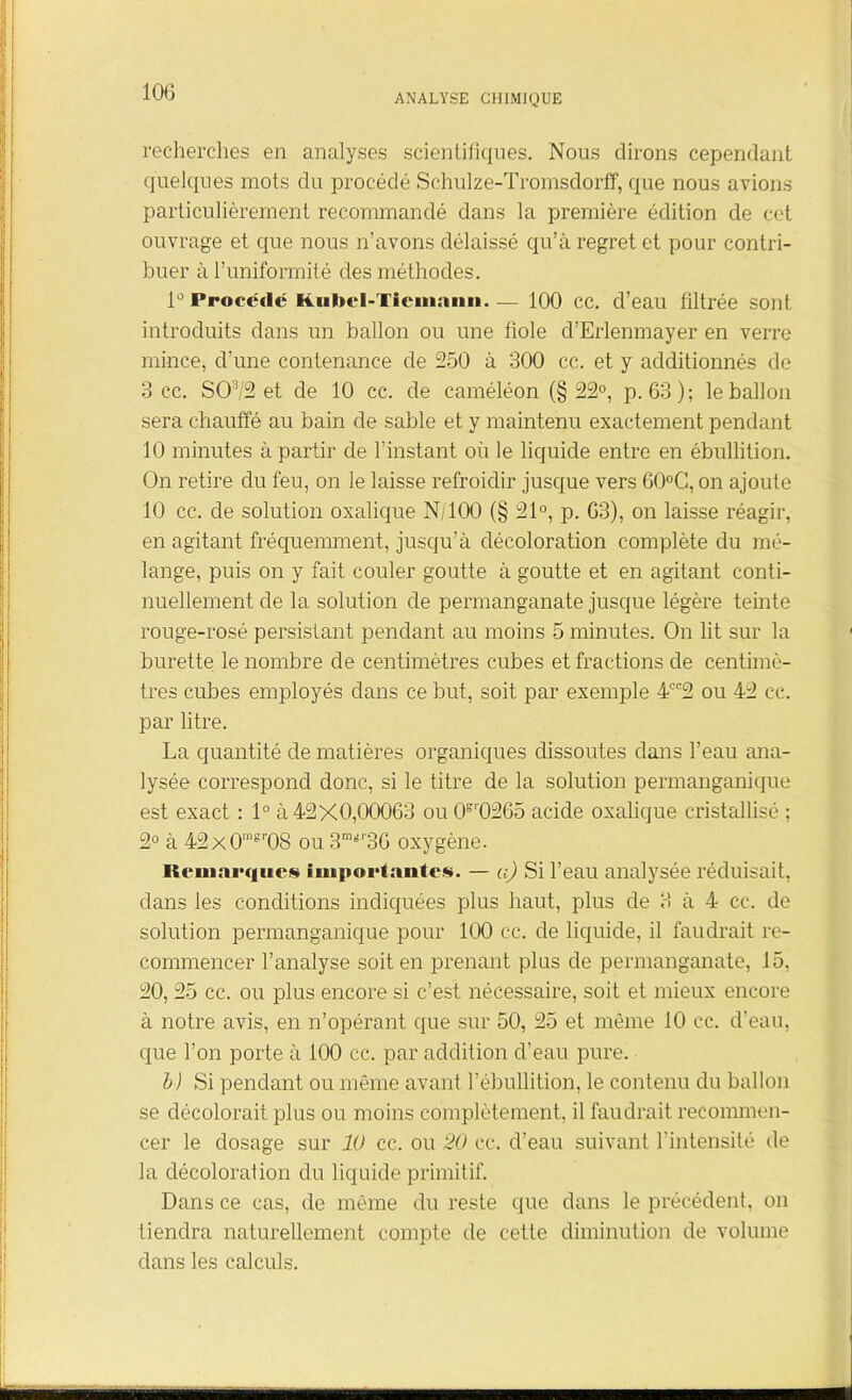 ANALYSE CHIMIQUE recherches en analyses scientifiques. Nous dirons cependant quelques mots du procédé Schulze-Tromsdorff, que nous avions particulièrement recommandé dans la première édition de cet ouvrage et que nous n’avons délaissé qu’à regret et pour contri- buer à l’uniformité des méthodes. lû Procède Kubcl-Tiemann. — 100 cc. d’eau filtrée sont introduits dans un ballon ou une fiole cl’Erlenmayer en verre mince, d’une contenance de 250 à 300 cc. et y additionnés de 3 cc. SO:î/2 et de 10 cc. de caméléon (§22°, p. 63); le ballon sera chauffé au bain de sable et y maintenu exactement pendant 10 minutes à partir de l’instant où le liquide entre en ébullition. On retire du feu, on le laisse refroidir jusque vers 60°C, on ajoute 10 cc. de solution oxalique N/100 (§ 21°, p. 63), on laisse réagir, en agitant fréquemment, jusqu’à décoloration complète du mé- lange, puis on y fait couler goutte à goutte et en agitant conti- nuellement de la solution de permanganate jusque légère teinte rouge-rosé persistant pendant au moins 5 minutes. On lit sur la burette le nombre de centimètres cubes et fractions de centimè- tres cubes employés dans ce but, soit par exemple 4ee2 ou 42 cc. par litre. La quantité de matières organiques dissoutes dans l’eau ana- lysée correspond donc, si le titre de la solution permanganique est exact : 1° à 42X0,00063 ou CF0265 acide oxalique cristallisé ; 2° à 42x0'”sr08 ou 3m^r36 oxygène. Remarques importantes. — a) Si l’eau analysée réduisait, dans les conditions indiquées plus haut, plus de 3 à 4 cc. de solution permanganique pour 100 cc. de liquide, il faudrait re- commencer l’analyse soit en prenant plus de permanganate, 15, 20, 25 cc. ou plus encore si c’est nécessaire, soit et mieux encore à notre avis, en n’opérant que sur 50, 25 et même 10 cc. d’eau, que l’on porte à 100 cc. par addition d’eau pure. b) Si pendant ou même avant l’ébullition, le contenu du ballon se décolorait plus ou moins complètement, il faudrait recommen- cer le dosage sur 10 cc. ou 20 cc. cl’eau suivant l’intensité de la décoloration du liquide primitif. Dans ce cas, de même du reste que dans le précédent, on tiendra naturellement compte de cette diminution de volume dans les calculs.