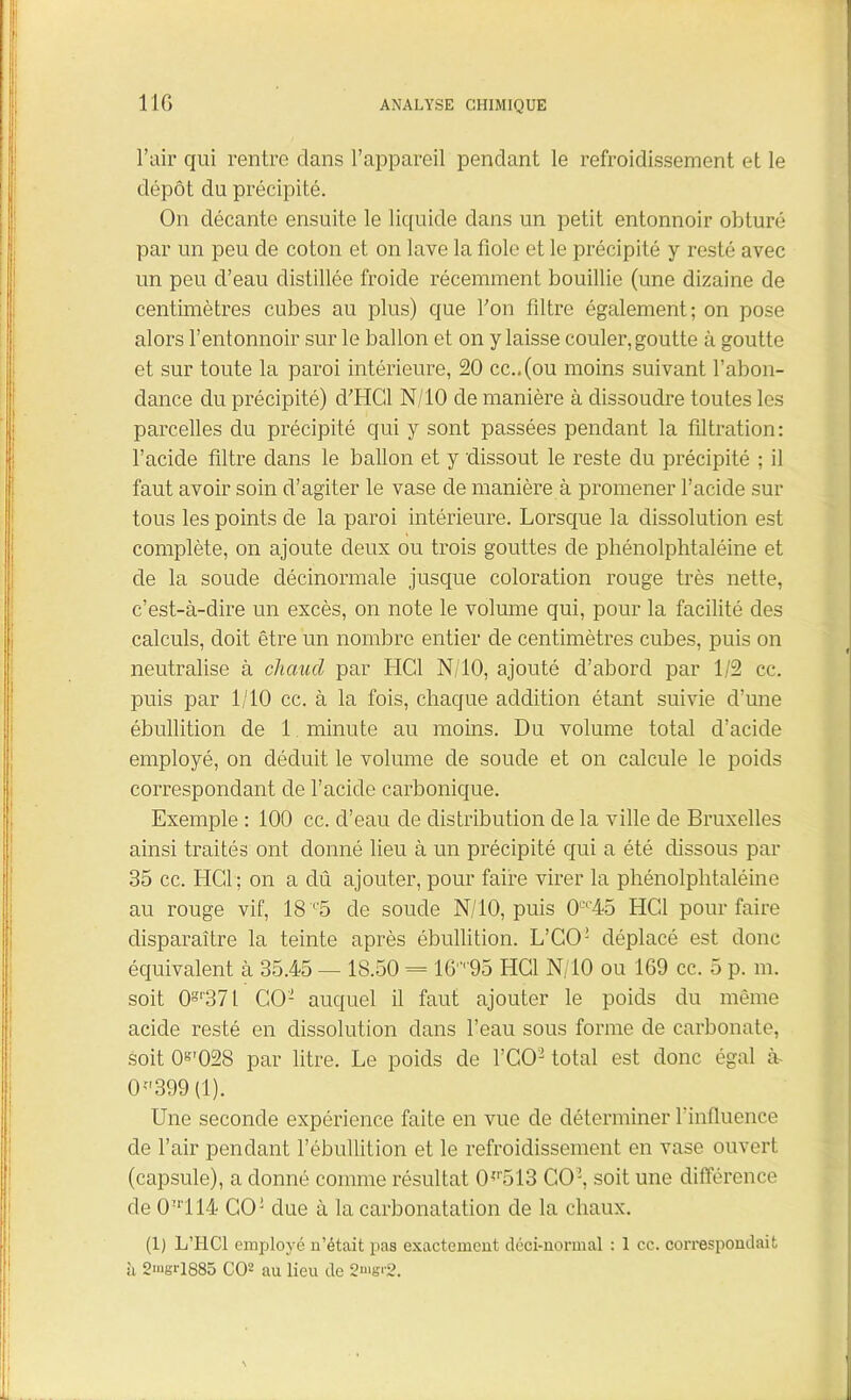 l’air qui rentre clans l’appareil pendant le refroidissement et le dépôt du précipité. On décante ensuite le liquide dans un petit entonnoir obturé par un peu de coton et on lave la fiole et le précipité y resté avec un peu d’eau distillée froide récemment bouillie (une dizaine de centimètres cubes au plus) que fon filtre également; on pose alors l’entonnoir sur le ballon et on y laisse couler, goutte à goutte et sur toute la paroi intérieure, 20 cc..(ou moins suivant l’abon- dance du précipité) d’HGl N/10 de manière à dissoudre toutes les parcelles du précipité qui y sont passées pendant la filtration: l’acide filtre dans le ballon et y dissout le reste du précipité ; il faut avoir soin d’agiter le vase de manière à promener l’acicle sur tous les points de la paroi intérieure. Lorsque la dissolution est complète, on ajoute deux ou trois gouttes de phénolphtaléine et de la soude clécinormale jusque coloration rouge très nette, c’est-à-dire un excès, on note le volume qui, pour la facilité des calculs, doit être un nombre entier de centimètres cubes, puis on neutralise à chaud par HCl N/10, ajouté d’abord par 1/2 cc. puis par 1/10 cc. à la fois, chaque addition étant suivie d’une ébullition de 1 minute au moins. Du volume total d’acicle employé, on déduit le volume de soude et on calcule le poids correspondant de l’acide carbonique. Exemple : 100 cc. d’eau de distribution de la ville de Bruxelles ainsi traités ont donné lieu à un précipité qui a été dissous par 35 cc. HCl ; on a dû ajouter, pour faire virer la phénolphtaléine au rouge vif, 18 r5 de soude N/10, puis 0CC45 HCl pour faire disparaître la teinte après ébullition. L’CO2 déplacé est donc équivalent à 35.45 — 18.50 = 16r95 HCl N/10 ou 169 cc. 5 p. m. soit 0-‘371 CO2 auquel il faut ajouter le poids du même acide resté en dissolution dans l’eau sous forme de carbonate, soit O''028 par litre. Le poids de l’CO2 total est donc égal à- 0;,399 (1). Une seconde expérience faite en vue de déterminer l'influence de l’air pendant l’ébullition et le refroidissement en vase ouvert (capsule), a donné comme résultat CM'513 CO2, soit une différence de 0ir114 CO! due à la carbonatation de la chaux. (1) L’IiCl employé n’était pas exactement déci-normal : 1 cc. correspondait à 2>ngi'1885 CO2 au lieu de 2'»g|'2.