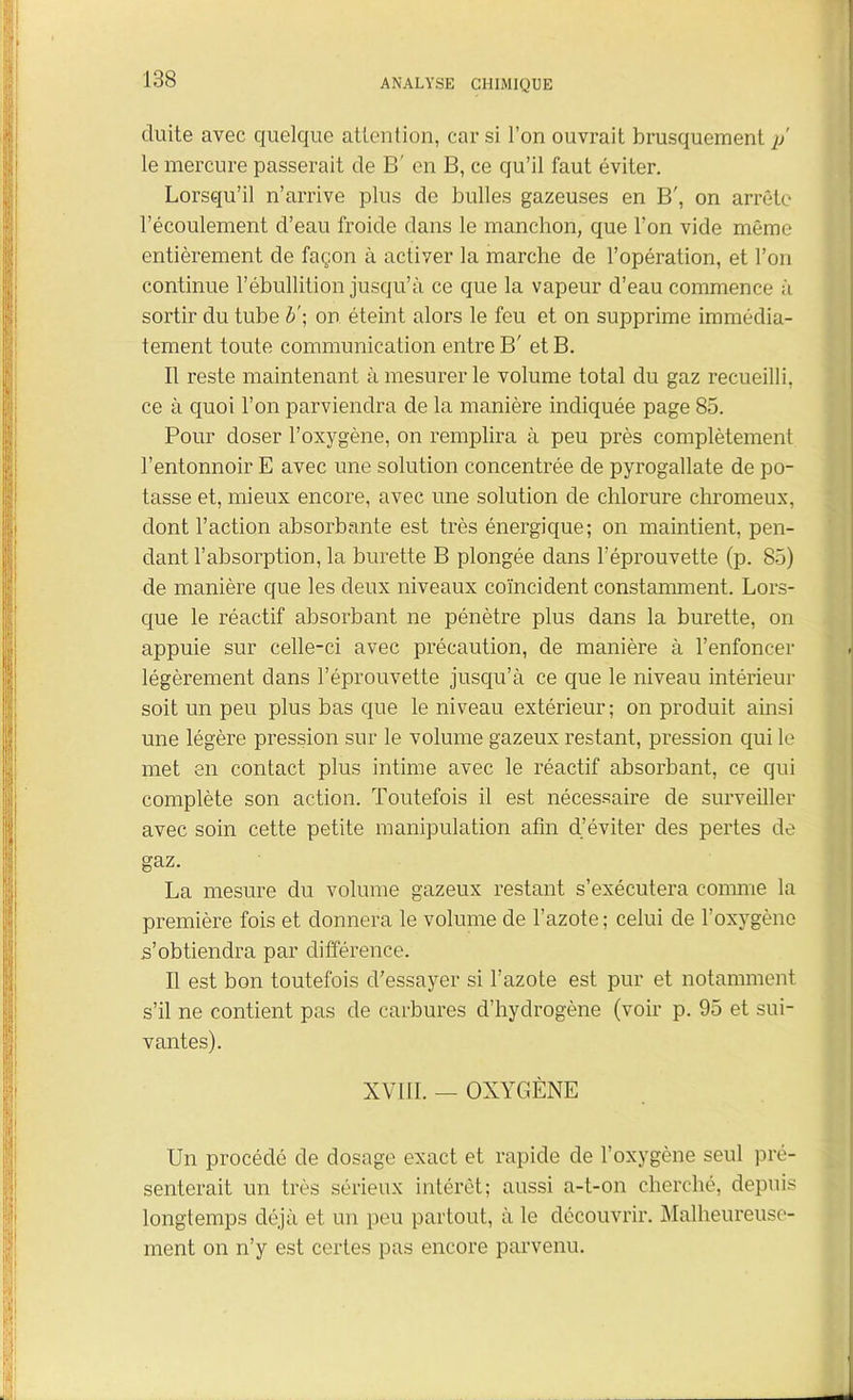 cluite avec quelque attention, car si l’on ouvrait brusquement p le mercure passerait de B' en B, ce qu’il faut éviter. Lorsqu’il n’arrive plus de bulles gazeuses en B', on arrête l’écoulement d’eau froide dans le manchon, que l’on vide même entièrement de façon à activer la marche de l’opération, et l’on continue l’ébullition jusqu’à ce que la vapeur d’eau commence à sortir du tube b'\ on éteint alors le feu et on supprime immédia- tement toute communication entre B' et B. Il reste maintenant à mesurer le volume total du gaz recueilli, ce à quoi l’on parviendra de la manière indiquée page 85. Pour doser l’oxygène, on remplira à peu près complètement l’entonnoir E avec une solution concentrée de pyrogallate de po- tasse et, mieux encore, avec une solution de chlorure chromeux, dont l’action absorbante est très énergique; on maintient, pen- dant l’absorption, la burette B plongée dans l’éprouvette (p. 85) de manière que les deux niveaux coïncident constamment. Lors- que le réactif absorbant ne pénètre plus dans la burette, on appuie sur celle-ci avec précaution, de manière à l’enfoncer légèrement dans l’éprouvette jusqu’à ce que le niveau intérieur soit un peu plus bas que le niveau extérieur; on produit ainsi une légère pression sur le volume gazeux restant, pression qui le met en contact plus intime avec le réactif absorbant, ce qui complète son action. Toutefois il est nécessaire de surveiller avec soin cette petite manipulation afin d’éviter des pertes de gaz. La mesure du volume gazeux restant s’exécutera comme la première fois et donnera le volume de l’azote ; celui de l’oxygène s’obtiendra par différence. Il est bon toutefois d’essayer si l’azote est pur et notamment s’il ne contient pas de carbures d’hydrogène (voir p. 95 et sui- vantes). XVIII. — OXYGÈNE Un procédé de dosage exact et rapide de l’oxygène seul pré- senterait un très sérieux intérêt; aussi a-t-on cherché, depuis longtemps déjà et un peu partout, à le découvrir. Malheureuse- ment on n’y est certes pas encore parvenu.