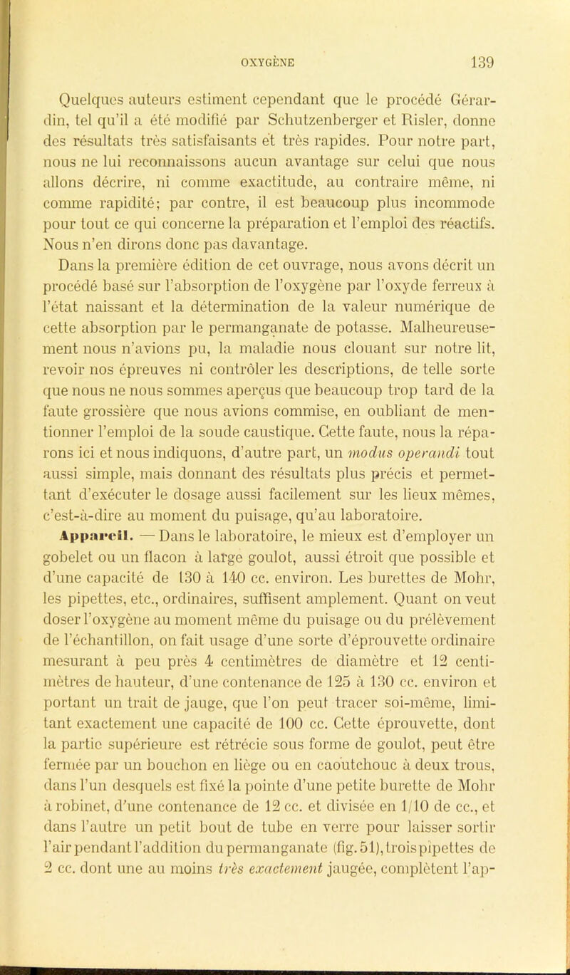 Quelques auteurs estiment cependant que le procédé Gérar- din, tel qu’il a été modifié par Schutzenberger et Risler, donne des résultats très satisfaisants et très rapides. Pour notre part, nous ne lui reconnaissons aucun avantage sur celui que nous allons décrire, ni comme exactitude, au contraire même, ni comme rapidité; par contre, il est beaucoup plus incommode pour tout ce qui concerne la préparation et l’emploi des réactifs. Nous n’en dirons donc pas davantage. Dans la première édition de cet ouvrage, nous avons décrit un procédé basé sur l’absorption de l’oxygène par l’oxyde ferreux à l’état naissant et la détermination de la valeur numérique de cette absorption par le permanganate de potasse. Malheureuse- ment nous n’avions pu, la maladie nous clouant sur notre lit, revoir nos épreuves ni contrôler les descriptions, de telle sorte que nous ne nous sommes aperçus que beaucoup trop tard de la faute grossière que nous avions commise, en oubliant de men- tionner l’emploi de la soude caustique. Cette faute, nous la répa- rons ici et nous indiquons, d’autre part, un modus operandi tout aussi simple, mais donnant des résultats plus précis et permet- tant d’exécuter le dosage aussi facilement sur les lieux mêmes, c’est-à-dire au moment du puisage, qu’au laboratoire. Appareil. — Dans le laboratoire, le mieux est d’employer un gobelet ou un flacon à large goulot, aussi étroit que possible et d’une capacité de 130 à 140 cc. environ. Les burettes de Mohr, les pipettes, etc., ordinaires, suffisent amplement. Quant on veut doser l’oxygène au moment même du puisage ou du prélèvement de l’échantillon, on fait usage d’une sorte d’éprouvette ordinaire mesurant à peu près 4 centimètres de diamètre et 12 centi- mètres de hauteur, d’une contenance de 125 à 130 cc. environ et portant un trait de jauge, que l’on peut tracer soi-même, limi- tant exactement une capacité de 100 cc. Cette éprouvette, dont la partie supérieure est rétrécie sous forme de goulot, peut être fermée par un bouchon en liège ou en caoutchouc à deux trous, dans l’un desquels est fixé la pointe d’une petite burette de Mohr à robinet, d’une contenance de 12 cc. et divisée en 1/10 de cc., et dans l’autre un petit bout de tube en verre pour laisser sortir l’air pendant l’addition du permanganate (fig. 51), trois pipettes de 2 cc. dont une au moins très exactement jaugée, complètent l’ap-