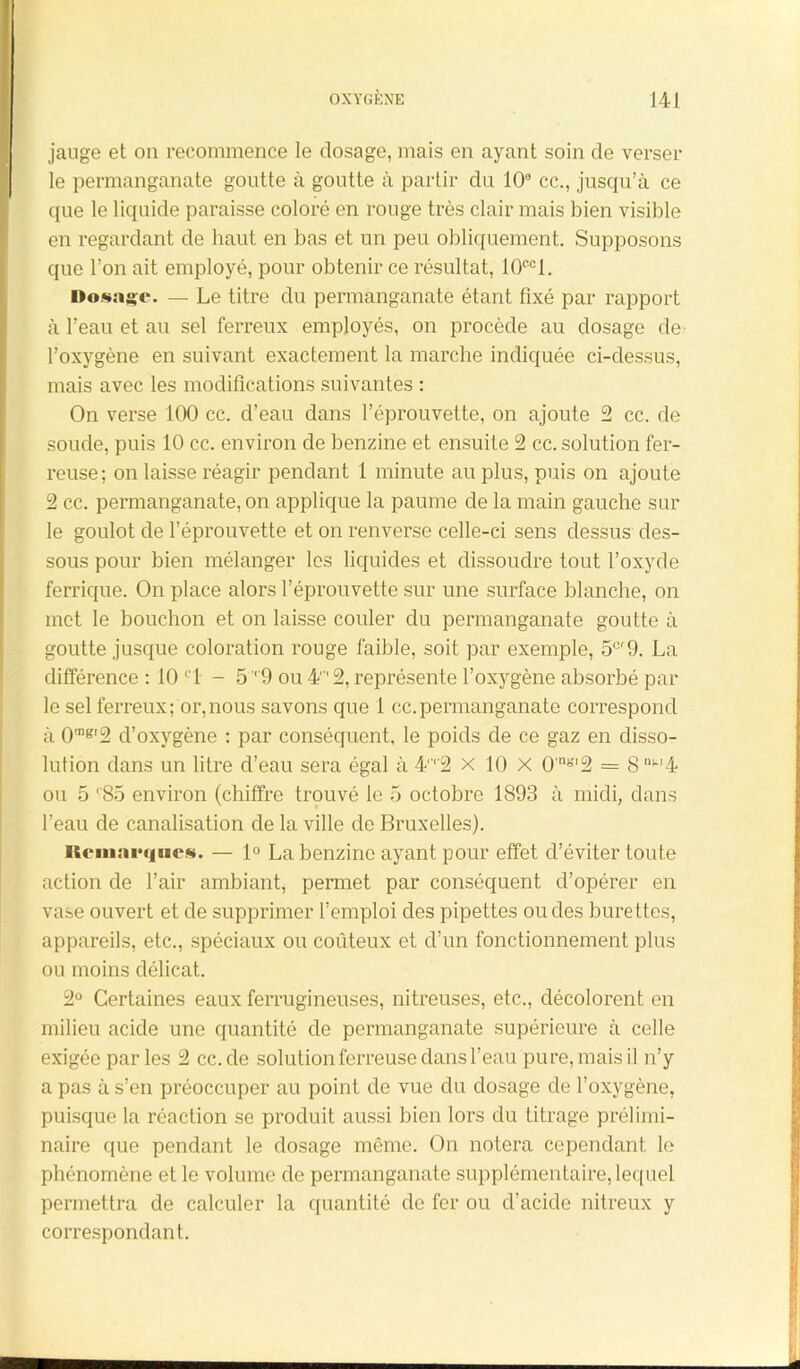 jauge et on recommence le dosage, mais en ayant soin de verser le permanganate goutte à goutte à partir du 10° cc., jusqu’à ce que le liquide paraisse coloré en rouge très clair mais bien visible en regardant de haut en bas et un peu obliquement. Supposons que l’on ait employé, pour obtenir ce résultat, 10ccl. Dosage. — Le titre du permanganate étant fixé par rapport à l’eau et au sel ferreux employés, on procède au dosage de l’oxygène en suivant exactement la marche indiquée ci-dessus, mais avec les modifications suivantes : On verse 100 cc. d’eau dans l’éprouvette, on ajoute 2 cc. de soude, puis 10 cc. environ de benzine et ensuite 2 cc. solution fer- reuse; on laisse réagir pendant 1 minute au plus, puis on ajoute 2 cc. permanganate, on applique la paume de la main gauche sur le goulot de l’éprouvette et on renverse celle-ci sens dessus des- sous pour bien mélanger les liquides et dissoudre tout l’oxyde ferrique. On place alors l’éprouvette sur une surface blanche, on met le bouchon et on laisse couler du permanganate goutte à goutte jusque coloration rouge faible, soit par exemple, 5e'9. La différence : 10 C1 - 5' 9 ou 4'2, représente l’oxygène absorbé par le sel ferreux; or,nous savons que 1 cc.permanganate correspond à 0mK'2 d’oxygène : par conséquent, le poids de ce gaz en disso- lution dans un litre d’eau sera égal à 4,r2 x 10 X 0'nb''2 = 8 “M4 ou 5 '85 environ (chiffre trouvé le 5 octobre 1893 à midi, dans l’eau de canalisation de la ville de Bruxelles). Remarques. — 1° La benzine ayant pour effet d’éviter toute action de l’air ambiant, permet par conséquent d’opérer en vase ouvert et de supprimer l’emploi des pipettes ou des burettes, appareils, etc., spéciaux ou coûteux et d’un fonctionnement plus ou moins délicat. 2° Certaines eaux ferrugineuses, nitreuses, etc., décolorent en milieu acide une quantité de permanganate supérieure à celle exigée parles 2 cc.de solution ferreuse dans l’eau pure, mais il n’y a pas à s’en préoccuper au point de vue du dosage de l’oxygène, puisque la réaction se produit aussi bien lors du titrage prélimi- naire que pendant le dosage même. On notera cependant le phénomène et le volume de permanganate supplémentaire, lequel permettra de calculer la quantité de fer ou d’acide nitreux y correspondant.