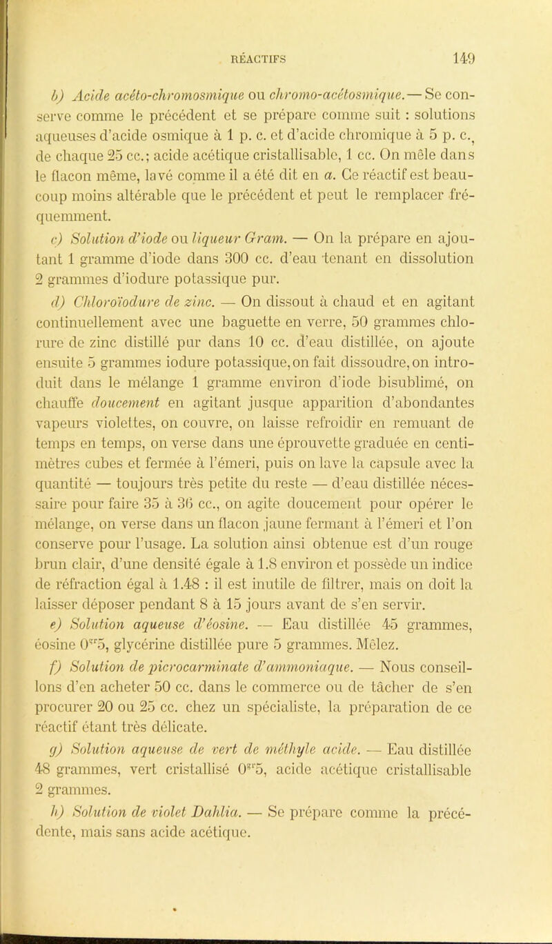 b) Acide acéto-chromosmique ou chromo-acêtosmique.— So con- serve comme le précédent et se prépare comme suit : solutions aqueuses d’acide osmique à 1 p. c. et d’acide chromique à 5 p. c.? de chaque 25 ce.; acide acétique cristallisable, 1 cc. On mêle dans le flacon même, lavé comme il a été dit en a. Ce réactif est beau- coup moins altérable que le précédent et peut le remplacer fré- quemment. c) Solution d’iode on liqueur Gram. — On la prépare en ajou- tant 1 gramme d’iode dans 300 cc. d’eau tenant en dissolution 2 grammes d’iodure potassique pur. d) Chloroïodure de zinc. — On dissout à chaud et en agitant continuellement avec une baguette en verre, 50 grammes chlo- rure de zinc distillé pur dans 10 cc. d’eau distillée, on ajoute ensuite 5 grammes iodure potassique, on fait dissoudre, on intro- duit dans le mélange 1 gramme environ d’iode bisublimé, on chauffe doucement en agitant jusque apparition d’abondantes vapeurs violettes, on couvre, on laisse refroidir en remuant de temps en temps, on verse dans une éprouvette graduée en centi- mètres cubes et fermée à l’émeri, puis on lave la capsule avec la quantité — toujours très petite du reste — d’eau distillée néces- saire pour faire 35 à 3(3 cc., on agite doucement pour opérer le mélange, on verse dans un flacon jaune fermant à l’émeri et l’on conserve pour l’usage. La solution ainsi obtenue est d’un rouge brun clair, d’une densité égale à 1.8 environ et possède un indice de réfraction égal à 1.48 : il est inutile de filtrer, mais on doit la laisser déposer pendant 8 à 15 jours avant de s’en servir. e) Solution aqueuse d’éosine. — Eau distillée 45 grammes, éosine 0îr5, glycérine distillée pure 5 grammes. Mêlez. f) Solution de picrocarminate d’ammoniaque. — Nous conseil- lons d’en acheter 50 cc. dans le commerce ou de tâcher de s’en procurer 20 ou 25 cc. chez un spécialiste, la préparation de ce réactif étant très délicate. (j) Solution aqueuse de vert de méthyle acide. — Eau distillée 48 grammes, vert cristallisé 0?r5, acide acétique cristallisable 2 grammes. h) Solution de violet Dahlia. — Se prépare comme la précé- dente, mais sans acide acétique.