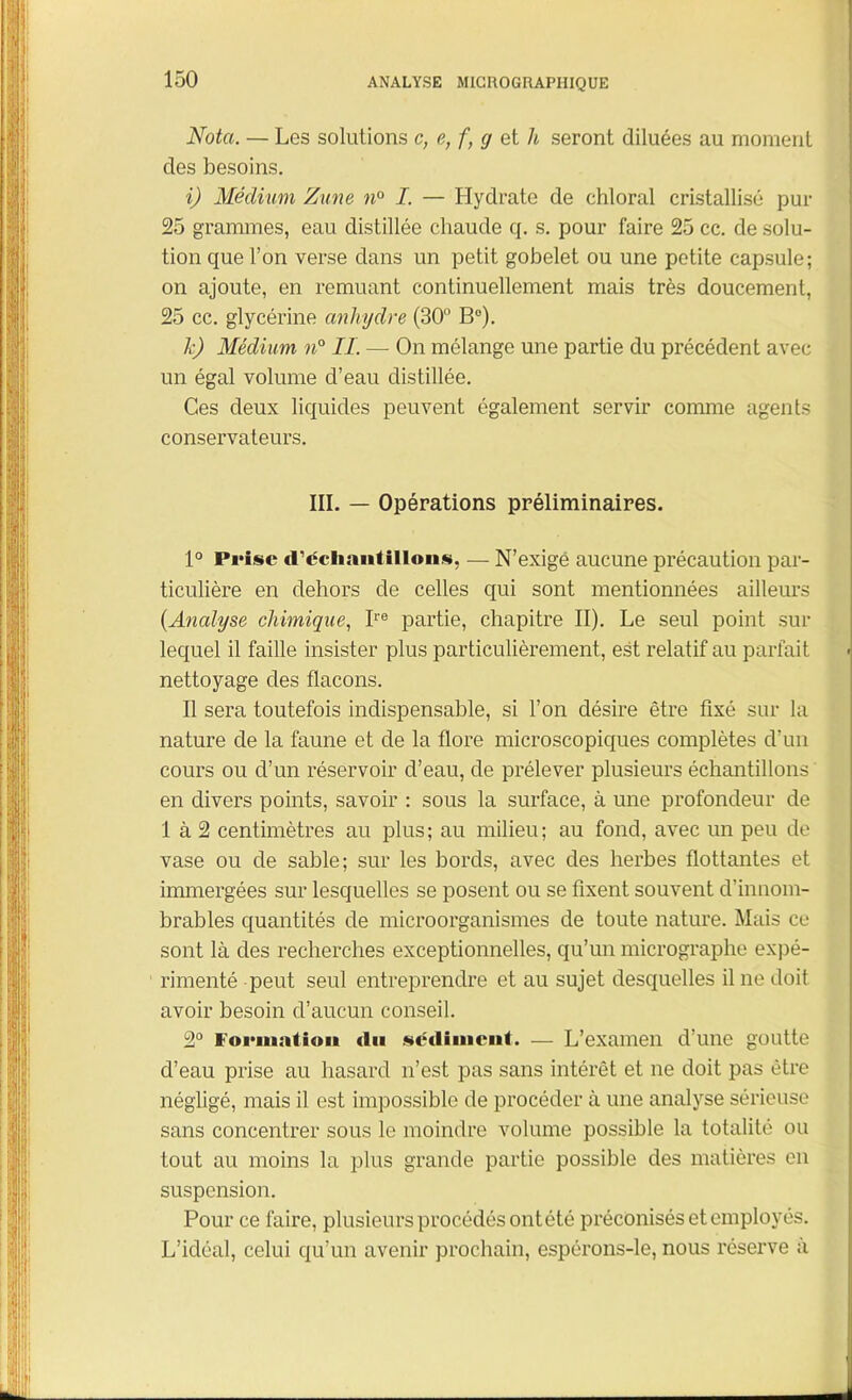 Nota. — Les solutions c, e, f, g et h seront diluées au moment des besoins. i) Médium Zune n° I. — Hydrate de chloral cristallisé pur 25 grammes, eau distillée chaude q. s. pour faire 25 cc. de solu- tion que l’on verse dans un petit gobelet ou une petite capsule; on ajoute, en remuant continuellement mais très doucement, 25 cc. glycérine anhydre (30° B°). k) Médium n° IL — On mélange une partie du précédent avec un égal volume d’eau distillée. Ces deux liquides peuvent également servir comme agents conservateurs. III. — Opérations préliminaires. 1° Prise d'échantillons, — N’exigé aucune précaution par- ticulière en dehors de celles qui sont mentionnées ailleurs (Analyse chimique, Ire partie, chapitre II). Le seul point sur lequel il faille insister plus particulièrement, est relatif au parfait nettoyage des flacons. Il sera toutefois indispensable, si l’on désire être fixé sur la nature de la faune et de la flore microscopiques complètes d’un cours ou d’un réservoir d’eau, de prélever plusieurs échantillons en divers points, savoir : sous la surface, à une profondeur de 1 à 2 centimètres au plus; au milieu; au fond, avec un peu de vase ou de sable; sur les bords, avec des herbes flottantes et immergées sur lesquelles se posent ou se fixent souvent d’innom- brables quantités de microorganismes de toute nature. Mais ce sont là des recherches exceptionnelles, qu’un micrographe expé- rimenté peut seul entreprendre et au sujet desquelles il ne doit avoir besoin d’aucun conseil. 2° Formation <lu sédiment. — L’examen d’une goutte d’eau prise au hasard n’est pas sans intérêt et ne doit pas être négligé, mais il est impossible de procéder à une analyse sérieuse sans concentrer sous le moindre volume possible la totalité ou tout au moins la plus grande partie possible des matières en suspension. Pour ce faire, plusieurs procédés ontété préconisés et employés. L’idéal, celui qu’un avenir prochain, espérons-le, nous réserve a