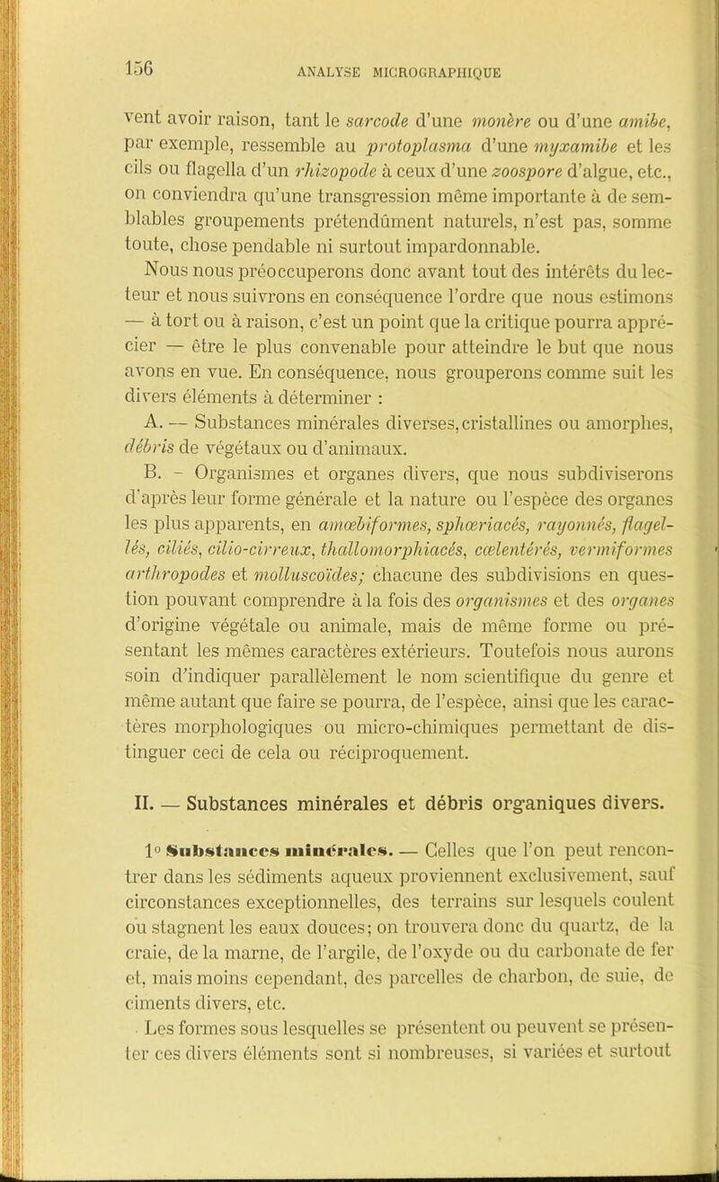 vent avoir raison, tant le sarcoile d’une monère ou d’une amibe, par exemple, ressemble au protoplasma d’une myxamibe et les cils ou flagella d’un rhizopode à ceux d’une zoospore d’algue, etc., on conviendra qu’une transgression même importante à de sem- blables groupements prétendûment naturels, n’est pas, somme toute, chose pendable ni surtout impardonnable. Nous nous préoccuperons donc avant tout des intérêts du lec- teur et nous suivrons en conséquence l’ordre que nous estimons — à tort ou à raison, c’est un point que la critique pourra appré- cier — être le plus convenable pour atteindre le but que nous avons en vue. En conséquence, nous grouperons comme suit les divers éléments à déterminer : A. — Substances minérales diverses, cristallines ou amorphes, débris de végétaux ou d’animaux. B. - Organismes et organes divers, que nous subdiviserons d'après leur forme générale et la nature ou l’espèce des organes les plus apparents, en amœbif ormes, sphœriacés, rayonnés, flagel- lés, ciliés, cilio-cirreux, thallomorphiacés, cœlentérés, vermiformes arthropodes et molluscoïcles; chacune des subdivisions en ques- tion pouvant comprendre à la fois des organismes et des organes cl’origine végétale ou animale, mais de même forme ou pré- sentant les mêmes caractères extérieurs. Toutefois nous aurons soin d’indiquer parallèlement le nom scientifique du genre et même autant que faire se pourra, de l’espèce, ainsi que les carac- tères morphologiques ou micro-chimiques permettant de dis- tinguer ceci de cela ou réciproquement. II— Substances minérales et débris organiques divers. 1° Substance.*» minérale*. — Celles que l’on peut rencon- trer dans les sédiments aqueux proviennent exclusivement, sauf circonstances exceptionnelles, des terrains sur lesquels coulent ou stagnent les eaux douces; on trouvera donc du quartz, de la craie, de la marne, de l’argile, de l’oxyde ou du carbonate de fer et, mais moins cependant, des parcelles de charbon, de suie, de ciments divers, etc. Les formes sous lesquelles se présentent ou peuvent se présen- ter ces divers éléments sont si nombreuses, si variées et surtout