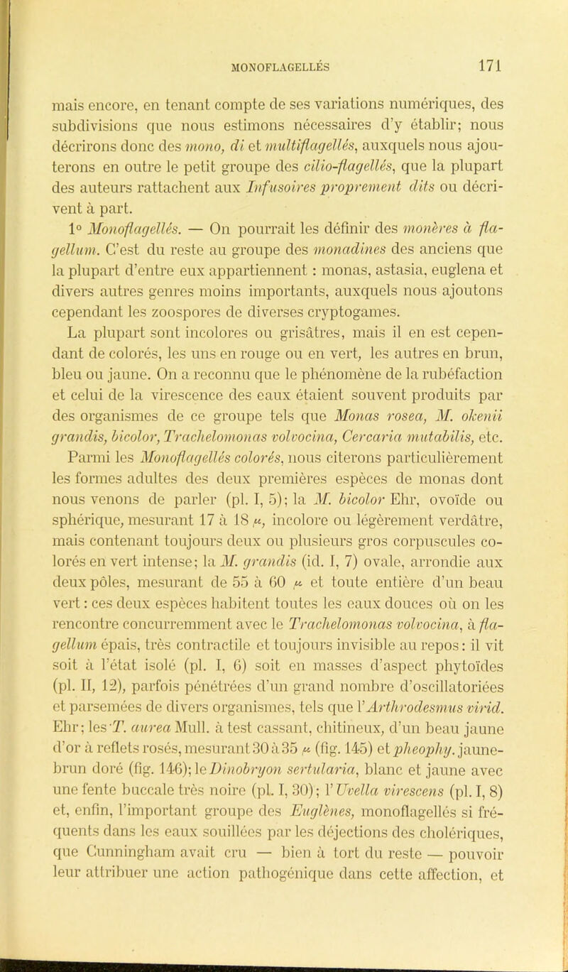 mais encore, en tenant compte cle ses variations numériques, des subdivisions que nous estimons nécessaires d’y établir; nous décrirons donc des mono, di et midtiflagellés, auxquels nous ajou- terons en outre le petit groupe des cilio-flagellés, que la plupart des auteurs rattachent aux Infusoires proprement dits ou décri- vent à part. 1° Monoflagellés. — On pourrait les définir des monères à fla- gellant. C-’est du reste au groupe des monadines des anciens que la plupart d’entre eux appartiennent : monas, astasia, euglena et divers autres genres moins importants, auxquels nous ajoutons cependant les zoospores de diverses cryptogames. La plupart sont incolores ou grisâtres, mais il en est cepen- dant de colorés, les uns en rouge ou en vert, les autres en brun, bleu ou jaune. On a reconnu que le phénomène de la rubéfaction et celui de la virescence des eaux étaient souvent produits par des organismes de ce groupe tels que Monas rosea, M. olcenii grandis, bicolor, Trachelomonas volvocina, Cercaria mutabilis, etc. Parmi les Monoflagellés colorés, nous citerons particulièrement les formes adultes des deux premières espèces de monas dont nous venons de parler (pl. I, 5); la M. bicolor Ehr, ovoïde ou sphérique, mesurant 17 à 18,«, incolore ou légèrement verdâtre, mais contenant toujours deux ou plusieurs gros corpuscules co- lorés en vert intense; la M. grandis (id. I, 7) ovale, arrondie aux deux pôles, mesurant de 55 à GO ,«■ et toute entière d’un beau vert : ces deux espèces habitent toutes les eaux douces où on les rencontre concurremment avec le Trachelomonas volvocina, à fla- gellant épais, très contractile et toujours invisible au repos : il vit soit à l’état isolé (pl. I, 6) soit en masses d’aspect phytoïdes (pl. II, 12), parfois pénétrées d’un grand nombre d’oscillatoriées et parsemées de divers organismes, tels que YArthrodesmus virid. Ehr; les T. aarea Mull. à test cassant, chitineux, d’un beau jaune d’or à reflets rosés, mesurant 30 à35 ^ (fig. 145) et ptheophy. jaune- brun doré (fig. 146); 1 e Dinobryon sertularia, blanc et jaune avec une fente buccale très noire (pl. I, 30); YTJvella virescens (pl. I, 8) et, enfin, l’important groupe des Eaglhies, monoflagellés si fré- quents dans les eaux souillées par les déjections des cholériques, que Cunningham avait cru — bien à tort du reste — pouvoir leur attribuer une action pathogénique dans cette affection, et