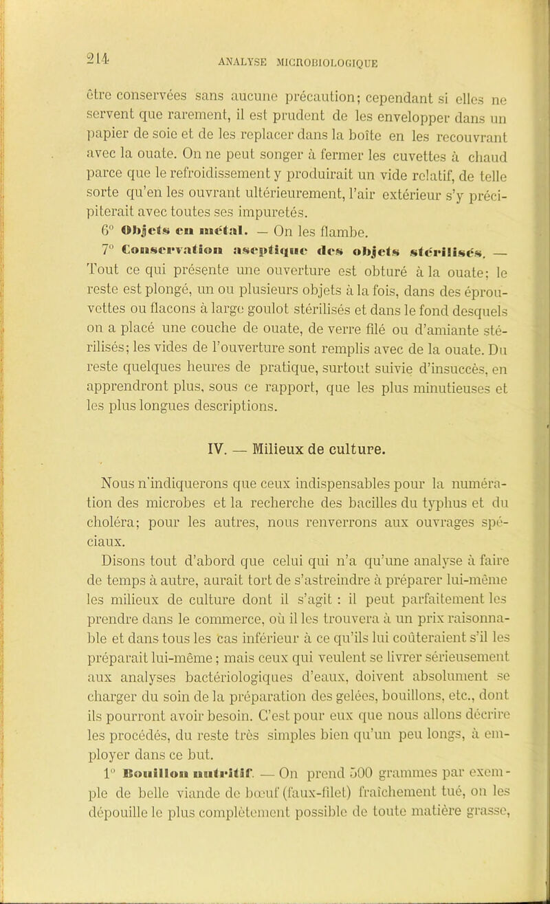 être conservées sans aucune précaution ; cependant si elles ne servent que rarement, il est prudent de les envelopper dans un papier de soie et de les replacer dans la boîte en les recouvrant avec la ouate. On ne peut songer à fermer les cuvettes à chaud parce que le refroidissement y produirait un vide relatif, de telle sorte qu’en les ouvrant ultérieurement, l’air extérieur s’y préci- piterait avec toutes ses impuretés. 6° Objets eu uietül. — On les flambe. 7° Conservation aseptique «les objets stérilisés. Tout ce qui présente une ouverture est obturé à la ouate; le reste est plongé, un ou plusieurs objets à la fois, dans des éprou- vettes ou flacons à large goulot stérilisés et dans le fond desquels on a placé une couche de ouate, de verre filé ou d’amiante sté- rilisés; les vides de l’ouverture sont remplis avec de la ouate. Du reste quelques heures de pratique, surtout suivie d’insuccès, en apprendront plus, sous ce rapport, que les plus minutieuses et les plus longues descriptions. IV. — Milieux de culture. Nous n’indiquerons que ceux indispensables pour la numéra- tion des microbes et la recherche des bacilles du typhus et du choléra; pour les autres, nous renverrons aux ouvrages spé- ciaux. Disons tout d’abord que celui qui n’a qu’une analyse à faire de temps à autre, aurait tort de s’astreindre à préparer lui-même les milieux de culture dont il s’agit : il peut parfaitement les prendre dans le commerce, où il les trouvera à un prix raisonna- ble et dans tous les cas inférieur à ce qu’ils lui coûteraient s’il les préparait lui-même ; mais ceux qui veulent se livrer sérieusement aux analyses bactériologiques d’eaux, doivent absolument se charger du soin delà préparation des gelées, bouillons, etc., dont ils pourront avoir besoin. C’est pour eux que nous allons décrire les procédés, du reste très simples bien qu’un peu longs, à em- ployer dans ce but. 1 isoaiiii»bb nutritif. — On prend 500 grammes par exem- ple de belle viande de bœuf (faux-filet) fraîchement tué, on les dépouille le plus complètement possible de toute matière grasse,