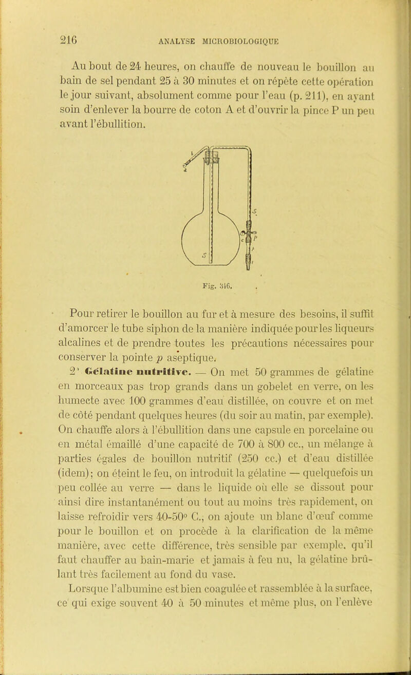 Au bout de 24 heures, on chauffe de nouveau le bouillon au bain de sel pendant 25 à 30 minutes et on répète cette opération le jour suivant, absolument comme pour l’eau (p. 211), en ayant soin d’enlever la bourre de coton A et d’ouvrir la pince P un peu avant l’ébullition. Fig. m. Pour retirer le bouillon au fur et à mesure des besoins, il suffit d’amorcer le tube siphon de la manière indiquée pour les liqueurs alcalines et de prendre toutes les précautions nécessaires pour conserver la pointe p aseptique. 2‘ Gélatine nutritive. — On met 50 grammes de gélatine en morceaux pas trop grands dans un gobelet en verre, on les humecte avec 100 grammes d’eau distillée, on couvre et on met de côté pendant quelques heures (du soir au matin, par exemple). On chauffe alors à l’ébullition dans une capsule en porcelaine ou en métal émaillé d’une capacité de 700 à 800 cc., un mélange à parties égales de bouillon nutritif (250 cc.) et d’eau distillée (idem); on éteint le feu, on introduit la gélatine — quelquefois un peu collée au verre — dans le liquide où elle se dissout pour ainsi dire instantanément ou tout au moins très rapidement, on laisse refroidir vers 40-50° G., on ajoute un blanc d’œuf comme pour le bouillon et on procède à la clarification de la même manière, avec cette différence, très sensible par exemple, qu’il faut chauffer au bain-marie et jamais à feu nu, la gélatine brû- lant très facilement au fond du vase. Lorsque l’albumine est bien coagulée et rassemblée à la surface, ce qui exige souvent 4-0 à 50 minutes cl même plus, on l'enlève