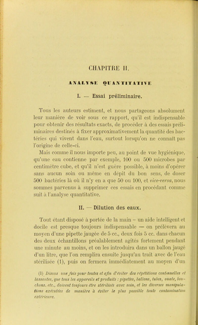 CHAPITRE II. ANALYSE QUANTITATIVE I. — Essai préliminaire Tous les auteurs estiment, et nous partageons absolument leur manière de voir sous ce rapport, qu’il est indispensable pour obtenir des résultats exacts, de procéder à des essais préli- minaires destinés à fixer approximativement la quantité des bac- téries qui vivent dans l’eau, surtout lorsqu’on ne connaît pas l’origine de celle-ci. Mais comme il nous importe peu, au point de vue hygiénique, qu’une eau contienne par exemple, 100 ou 500 microbes par centimètre cube, et qu’il n’est guère possible, à moins d’opérer sans aucun soin ou même en dépit du bon sens, de doser 500 bactéries là où il n’y en a que 50 ou 100, et vice-rersa, nous sommes parvenus à supprimer ces essais en procédant connue suit à l’analyse quantitative. Tout étant disposé à portée de la main - un aide intelligent et docile est presque toujours indispensable — on prélèvera au moyen d’une pipette jaugée de 5 cc., deux fois 5 cc. dans chacun des deux échantillons préalablement agités fortement pendant une minute au moins, et on les introduira dans un ballon jaugé d’un litre, que l’on remplira ensuite jusqu’au trait avec de l’eau stérilisée (1), puis on fermera immédiatement au moyen d’un lassantes, que tous les appareils et produits : pipettes, ballons, tubes, ouate, bou- chons, etc., doivent toujours être stérilisés avec soin, et les diverses manipula- tions exécutées de manière à éviter le plus possible toute contamination extérieure. II. — Dilution des eaux.