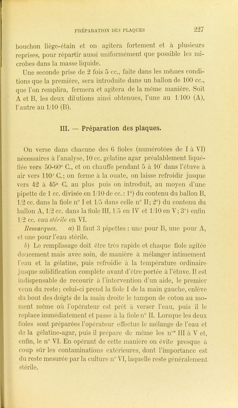 bouchon liège-étain et on agitera fortement et à plusieurs reprises, pour répartir aussi uniformément que possible les mi- crobes dans la masse liquide. Une seconde prise de 2 fois 5 ce., faite dans les mêmes condi- tions que la première, sera introduite dans un ballon de 100 cc., que l’on remplira, fermera et agitera de la même manière. Soit A et B, les deux dilutions ainsi obtenues, l’une au 1/100 (A), l’autre au 1/10 (B). III. — Préparation des plaques. On verse dans chacune des G fioles (numérotées de I à VI) nécessaires à l’analyse, 10 cc. gélatine agar préalablement liqué- fiée vers 50-00° C., et on chauffe pendant 5 à 10' dans l’étuve à air vers 110’ G.; on ferme à la ouate, on laisse refroidir jusque vers 42 à 45° C. au plus puis on introduit, au moyen d’une pipette de 1 cc. divisée en 1/10 de cc. : 1°) du contenu du ballon B, 1/2 cc. dans la fiole n° I et 1/5 dans celle n° II; 2°) du contenu du ballon A, 1/2 cc. dans la fiole III, 1 5 en IV et 1/10 en V ; 3°) enfin 1/2 cc. eau stérile en VI. Remarques. a) Il faut 3 pipettes : une pour B, une pour A, et une pour l’eau stérile. b) Le remplissage doit être très rapide et chaque fiole agitée doucement mais avec soin, de manière à mélanger intimement l’eau et la gélatine, puis refroidie à la température ordinaire jusque solidification complète avant d’être portée à l’étuve. 11 est indispensable de recourir à l’intervention d’un aide, le premier venu du reste; celui-ci prend la fiole I de la main gauche, enlève du bout des doigts de la main droite le tampon de coton au mo- ment même où l’opérateur est prêt à verser l’eau, puis il le replace immédiatement et passe à la fiole n° II. Lorsque les deux fioles sont préparées l’opérateur effectue le mélange de l’eau et de la gélatine-agar, puis il prépare de même les nus III à V et, enfin, le n° VI. En opérant de cette manière on évite presque à coup sûr les contaminations extérieures, dont l’importance est du reste mesurée par la culture n VI, laquelle reste généralement stérile.