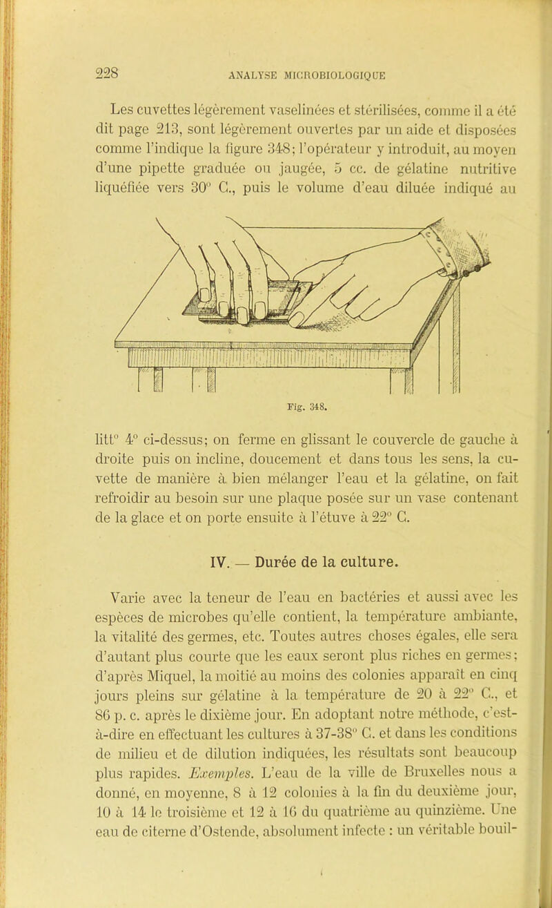 Les cuvettes légèrement vaselinées et stérilisées, connue il a été dit page 213, sont légèrement ouvertes par un aide et disposées comme l’indique la ligure 348; l’opérateur y introduit, au moyen d’une pipette graduée ou jaugée, 5 cc. de gélatine nutritive liquéfiée vers 30 G., puis le volume d’eau diluée indiqué au Fig. 348. litt° 4° ci-dessus; on ferme en glissant le couvercle de gauche à droite puis on incline, doucement et dans tous les sens, la cu- vette de manière à bien mélanger l’eau et la gélatine, on fait refroidir au besoin sur une plaque posée sur un vase contenant de la glace et on porte ensuite à l’étuve à 22° C. IV. — Durée de la culture. Varie avec la teneur de l’eau en bactéries et aussi avec les espèces de microbes qu’elle contient, la température ambiante, la vitalité des germes, etc. Toutes autres choses égales, elle sera d’autant plus courte que les eaux seront plus riches en germes ; d’après Miquel, la moitié au moins des colonies apparaît en cinq jours pleins sur gélatine à la température de 20 à 22° G., et 8G p. c. après le dixième jour. En adoptant notre méthode, c’est- à-dire en effectuant les cultures à 37-38° G. et dans les conditions de milieu et de dilution indiquées, les résultats sont beaucoup plus rapides. Exemples. L’eau de la ville de Bruxelles nous a donné, en moyenne, 8 à 12 colonies à la fin du deuxième jour, 10 à 14 le troisième et 12 à IG du quatrième au quinzième. Une eau de citerne d’Ostende, absolument infecte : un véritable bouil-