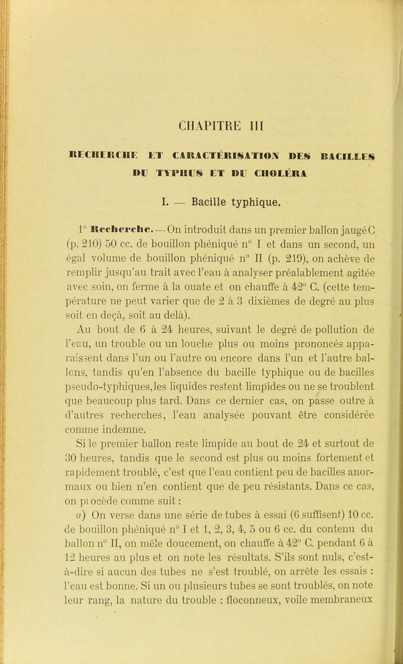 CHAPITRE III RECHERCHE Kl’ CARACTÉRISATION DES RACILLES DE TYPI1ES ET DE EIIDLÉRA I. — Bacille typhique. 1° Recherche—On introduit dans un premier ballon jaugéC! (p. 210) 50 cc. de bouillon phéniqué n° I et dans un second, un égal volume de bouillon phéniqué n° II (p. 219), on achève de remplir jusqu’au trait avec l’eau à analyser préalablement agitée avec soin, on ferme à la ouate et on chauffe à 42° C. (cette tem- pérature ne peut varier que de 2 à 3 dixièmes de degré au plus soit en deçà, soit au delà). Au bout de 6 à 24 heures, suivant le degré de pollution de l’eau, un trouble ou un louche plus ou moins prononcés appa- raissent dans l’un ou l’autre ou encore dans l’un et l’autre bal- lons, tandis qu’en l’absence du bacille typhique ou de bacilles pseudo-typhiques,les liquides restent limpides ou ne se troublent que beaucoup plus tard. Dans ce dernier cas, on passe outre à d’autres recherches, l’eau analysée pouvant être considérée comme indemne. Si le premier ballon reste limpide au bout de 24 et surtout de 30 heures, tandis que le second est plus ou moins fortement et rapidement troublé, c’est que l’eau contient peu de bacilles anor- maux ou bien n’en contient que de peu résistants. Dans ce cas, on pi ocède comme suit : a) On verse dans une série de tubes à essai (6 suffisent) 10 cc. de bouillon phéniqué n° I et 1, 2, 3, 4, 5 ou 6 cc. du contenu du ballon n° 11, on mêle doucement, on chauffe à 42° C. pendant G à 12 heures au plus et on note les résultats. S’ils sont nuis, c’est- à-dire si aucun des tubes ne s’est troublé, on arrête les essais : l’eau est bonne. Si un ou plusieurs tubes se sont troublés, on note leur rang, la nature du trouble : floconneux, voile membraneux