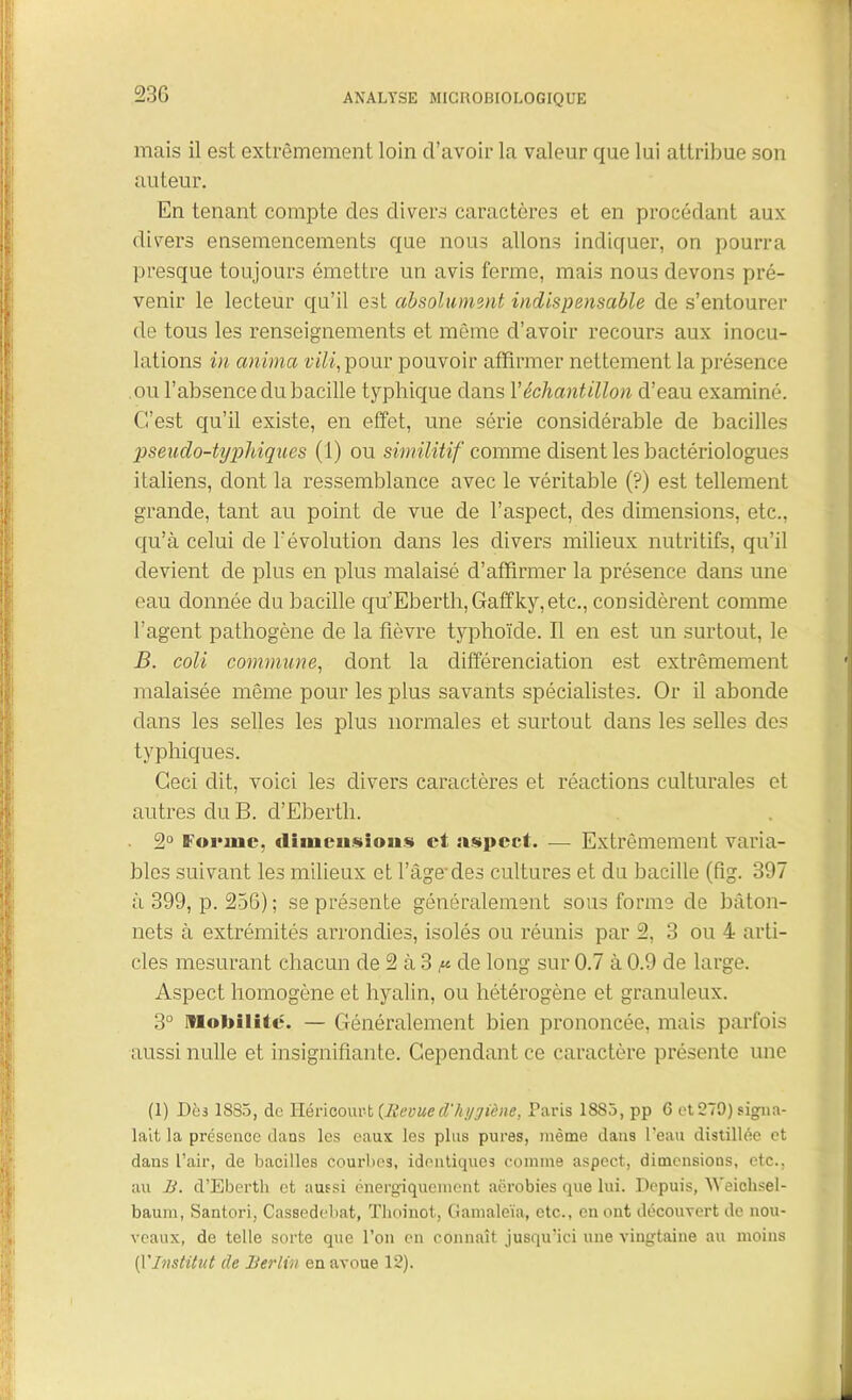 23G mais il est extrêmement loin d’avoir la valeur que lui attribue son auteur. En tenant compte des divers caractères et en procédant aux divers ensemencements que nous allons indiquer, on pourra presque toujours émettre un avis ferme, mais nous devons pré- venir le lecteur qu’il est absolument indispensable de s’entourer de tous les renseignements et même d’avoir recours aux inocu- lations in anima vili, pour pouvoir affirmer nettement la présence ou l’absence du bacille typhique dans Y échantillon d’eau examiné. C’est qu’il existe, en effet, une série considérable de bacilles pseudo-typhiques (1) ou similitif comme disent les bactériologues italiens, dont la ressemblance avec le véritable (?) est tellement grande, tant au point de vue cle l’aspect, des dimensions, etc., qu’à celui de l'évolution dans les divers milieux nutritifs, qu’il devient de plus en plus malaisé d’affirmer la présence dans une eau donnée du bacille qu'’Eberth,Gafifky,etc., considèrent comme l’agent pathogène de la fièvre typhoïde. Il en est un surtout, le B. coli commune, dont la différenciation est extrêmement malaisée même pour les plus savants spécialistes. Or il abonde dans les selles les plus normales et surtout dans les selles des typhiques. Ceci dit, voici les divers caractères et réactions culturales et autres du B. d’Eberth. 2° Forme, dimensions et aspect. — Extrêmement varia- bles suivant les milieux et l’âge des cultures et du bacille (fig. 397 à. 399, p. 256) ; se présente généralement sous forme de bâton- nets à extrémités arrondies, isolés ou réunis par 2, 3 ou 4 arti- cles mesurant chacun de 2 à 3 ,« de long sur 0.7 à 0.9 de large. Aspect homogène et hyalin, ou hétérogène et granuleux. 3° Mobilité. — Généralement bien prononcée, mais parfois aussi nulle et insignifiante. Cependant ce caractère présente une (1) Dès 1885, de Héricour-fc {Revued'hygiène, Paris 1885, pp 6 et 279) signa- lait la présence dans les eaux les plus pures, même dans l’eau distillée et dans l’air, de bacilles courbes, identiques comme aspect, dimensions, etc., au B. d’Eberth et aussi énergiquement aérobies que lui. Depuis, Weicksel- baurn, Santori, Cassedebat, Thoinot, Gamaleïa, etc., en ont découvert de nou- veaux, de telle sorte que l’on en connaît jusqu’ici une vingtaine au moins [VInstitut de Berlin en avoue 12).