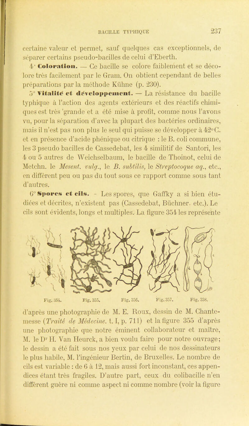 certaine valeur et permet, sauf quelques cas exceptionnels, de séparer certains pseudo-bacilles de celui d’Eberth. 4' Coloration. — Ce bacille se colore faiblement et se déco- lore très facilement par le Gram. On obtient cependant de belles préparations par la méthode Kühne (p. 230). 5 vitalité et développement. — La résistance du bacille typhique à l’action des agents extérieurs et des réactifs chimi- ques est très ‘grande et a été mise à profit, comme nous l’avons vu, pour la séparation d’avec la plupart des bactéries ordinaires, mais il n’est pas non plus le seul qui puisse se développer à 42° G. et en présence d’acide phénique ou citrique : le B. coli commune, les 3 pseudo bacilles de Cassedebat, les 4 similitif de Santori, les 4 ou 5 autres de Weichselbaum, le bacille de Thoinot, celui de Metchn. le Mesent. vulc/., le B. subtilis, le Streptocoque aq., etc., en diffèrent peu ou pas du tout sous ce rapport comme sous tant d’autres. ü° Spores et cils. - Les spores, que Gaffky a si bien étu- diées et décrites, n’existent pas (Cassedebat, Biichner. etc.). Le cils sont évidents, longs et multiples. La figure 354 les représente . i Y4. Fig. 35t. Fig. 355. Fig. 356. Fig. 357. Fig. 358. d’après une photographie de M. E. Roux, dessin de M. Ghante- messe ( Traité de Médecine. 1.1, p. 711) et la figure 355 d’après une photographie que notre éminent collaborateur et maître, M. le D*' H. Van Heurck, a bien voulu faire pour notre ouvrage; le dessin a été fait sous nos yeux par celui de nos dessinateurs le plus habile, M. l’ingénieur Bertin, de Bruxelles. Le nombre de cils est variable : de G à 12, mais aussi fort inconstant, ces appen- dices étant très fragiles. D’autre part, ceux du colibacille n’en diffèrent guère ni comme aspect ni comme nombre (voir la figure