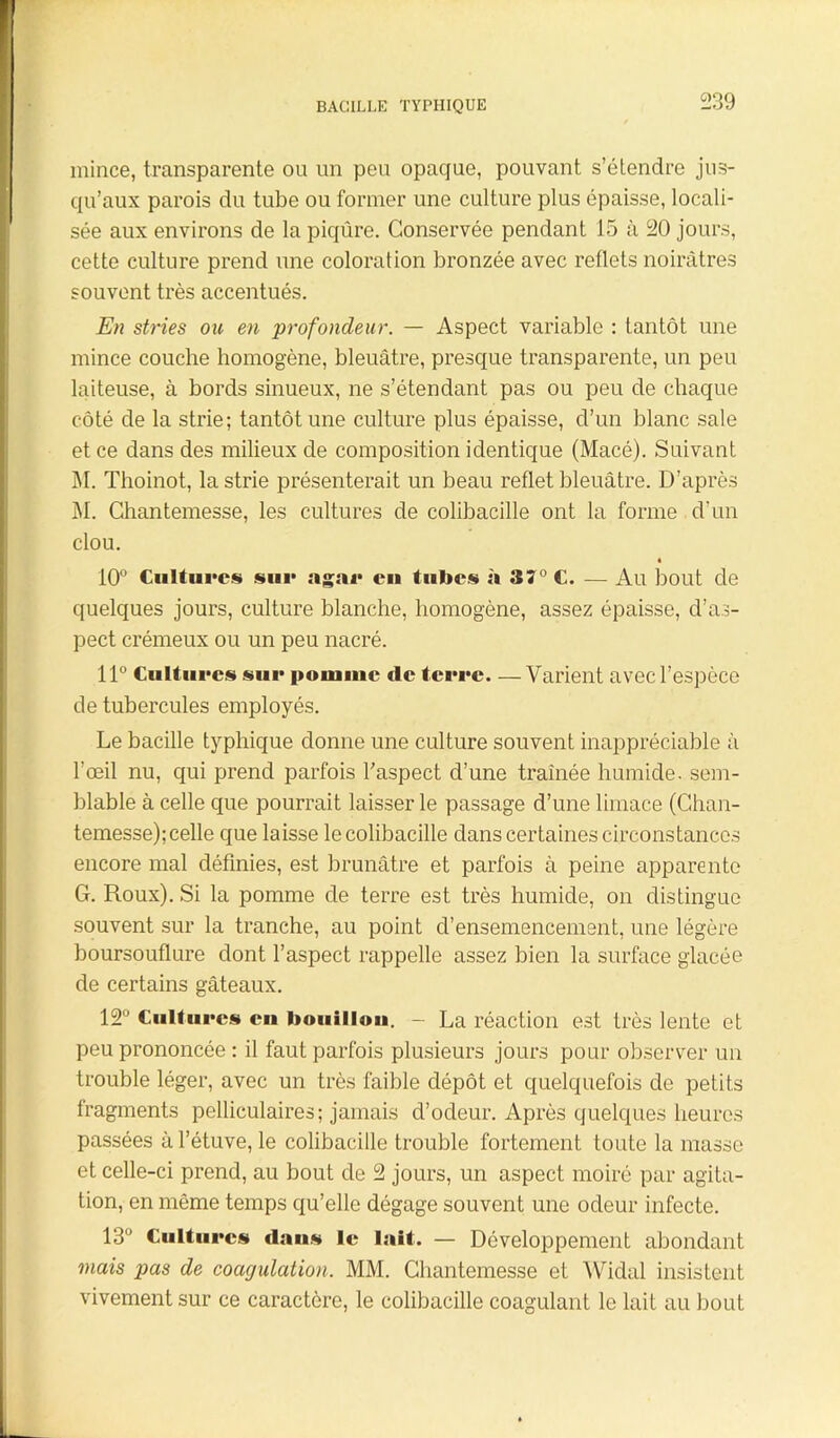 mince, transparente ou un peu opaque, pouvant s’étendre jus- qu’aux parois du tube ou former une culture plus épaisse, locali- sée aux environs de la piqûre. Conservée pendant 15 à 20 jours, cette culture prend une coloration bronzée avec reflets noirâtres souvent très accentués. En stries ou en profondeur. — Aspect variable : tantôt une mince couche homogène, bleuâtre, presque transparente, un peu laiteuse, à bords sinueux, ne s’étendant pas ou peu de chaque côté de la strie; tantôt une culture plus épaisse, d’un blanc sale et ce dans des milieux de composition identique (Macé). Suivant M. Thoinot, la strie présenterait un beau reflet bleuâtre. D’après M. Chantemesse, les cultures de colibacille ont la forme d’un clou. « 10° Cultures sur agar eu tubes à 37° C. — Au bout de quelques jours, culture blanche, homogène, assez épaisse, d’as- pect crémeux ou un peu nacré. 11° Cultures sur pomme de terre—Varient avec l’espèce de tubercules employés. Le bacille typhique donne une culture souvent inappréciable à l'œil nu, qui prend parfois l’aspect d’une traînée humide, sem- blable à celle que pourrait laisser le passage d’une limace (Chan- temesse); celle que laisse le colibacille dans certaines circonstances encore mal définies, est brunâtre et parfois à peine apparente G. Roux). Si la pomme de terre est très humide, on distingue souvent sur la tranche, au point d’ensemencement, une légère boursouflure dont l’aspect rappelle assez bien la surface glacée de certains gâteaux. 12° Cultures en bouillon. - La réaction est très lente et peu prononcée : il faut parfois plusieurs jours pour observer un trouble léger, avec un très faible dépôt et quelquefois de petits fragments pelliculaires; jamais d’odeur. Après quelques heures passées à l’étuve, le colibacille trouble fortement toute la masse et celle-ci prend, au bout de 2 jours, un aspect moiré par agita- tion, en même temps qu’elle dégage souvent une odeur infecte. 13° Cultures dans le lait. — Développement abondant mais pas de coagulation. MM. Chantemesse et Widal insistent vivement sur ce caractère, le colibacille coagulant le lait au bout