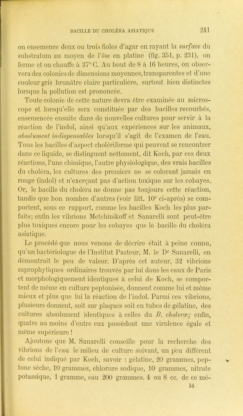 on ensemence deux ou trois fioles d’agar en rayant la surface du substratum au moyen de l’ose en platine (fig. 351, p. 231), on ferme et on chauffe à 37° C. Au bout de 8 à 16 heures, on obser- vera des colonies de dimensions moyennes, transparentes et d’une couleur gris brunâtre claire particulière, surtout bien distinctes lorsque la pollution est prononcée. Toute colonie de cette nature devra être examinée au micros- cope et lorsqu’elle sera constituée par des bacilles recourbés, ensemencée ensuite dans de nouvelles cultures pour servir à la réaction de l’indol, ainsi qu’aux expériences sur les animaux, absolument indispensables lorsqu’il s’agit de l’examen de l’eau. Tous les bacilles d’aspect cholériforme qui peuvent se rencontrer dans ce liquide, se distinguent nettement, dit Koch, par ces deux réactions, l’une chimique, l’autre physiologique, des vrais bacilles du choléra, les cultures des premiers ne se colorant jamais en rouge (indol) et n’exerçant pas d’action toxique sur les cobayes. Or, le bacille du choléra ne donne pas toujours cette réaction, tandis que bon nombre d’autres (voir litt. 10° ci-après) se com- portent, sous ce rapport, comme les bacilles Koch les plus par- faits; enfin les vibrions Metchinikoff et Sanarelli sont peut-être plus toxiques encore pour les cobayes que le bacille du choléra asiatique. Le procédé que nous venons de décrire était à peine connu, qu’un bactériologue de l’Institut Pasteur, M. le Dr Sanarelli, en démontrait le peu de valeur. D’après cet auteur, 32 vibrions saprophytiques ordinaires trouvés par lui dans les eaux de Paris et morphologiquement identiques à celui de Koch, se compor- tent de même en culture peptonisée, donnent comme lui et même mieux et plus que lui la réaction de l’indol. Parmi ces vibrions, plusieurs donnent, soit sur plaques soit en tubes de gélatine, des cultures absolument identiques à celles du B. cholerœ; enfin, quatre au moins d’entre eux possèdent une virulence égale et même supérieure ! Ajoutons que M. Sanarelli conseille pour la recherche des vibrions de l’eau le milieu de culture suivant, un peu différent de celui indiqué par Koch, savoir : gélatine, 20 grammes, pep- tone sèche, 10 grammes, chlorure sodique, 10 grammes, nitrate potassique, 1 gramme, eau 200 grammes. 4 ou 8 cc. de ce mé- 16