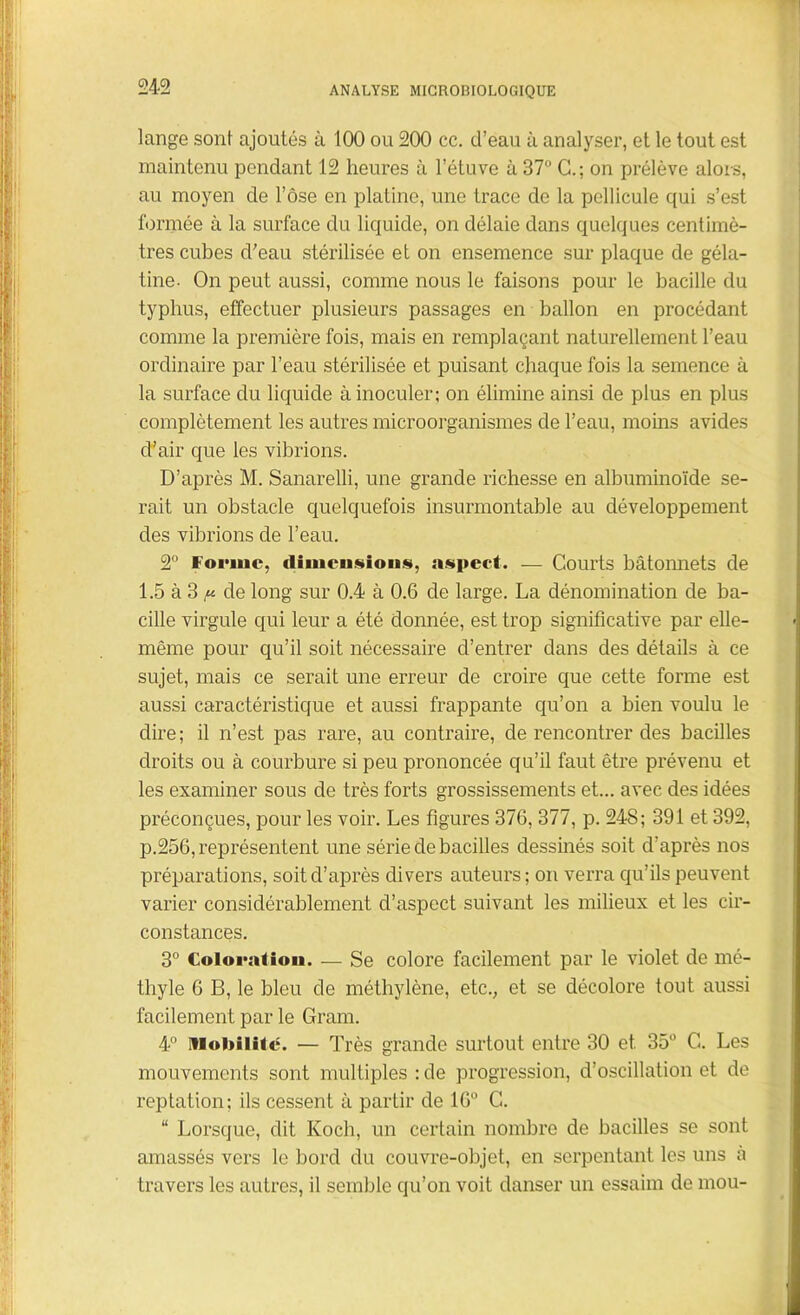 lange sont ajoutés à 100 ou 200 cc. d’eau à analyser, et le tout est maintenu pendant 12 heures à l’étuve à 37° C.; on prélève alors, au moyen de l’ôse en platine, une trace de la pellicule qui s’est formée à la surface du liquide, on délaie dans quelques centimè- tres cubes d’eau stérilisée et on ensemence sur plaque de géla- tine. On peut aussi, comme nous le faisons pour le bacille du typhus, effectuer plusieurs passages en ballon en procédant comme la première fois, mais en remplaçant naturellement l’eau ordinaire par l’eau stérilisée et puisant chaque fois la semence à la surface du liquide à inoculer; on élimine ainsi de plus en plus complètement les autres microorganismes de l’eau, moins avides d’air que les vibrions. D’après M. Sanarelli, une grande richesse en albuminoïde se- rait un obstacle quelquefois insurmontable au développement des vibrions de l’eau. 2° Forme, dimension*, aspect. — Courts bâtonnets de 1.5 à 3 n de long sur 0.4 à 0.6 de large. La dénomination de ba- cille virgule qui leur a été donnée, est trop significative par elle- même pour qu’il soit nécessaire d’entrer dans des détails à ce sujet, mais ce serait une erreur de croire que cette forme est aussi caractéristique et aussi frappante qu’on a bien voulu le dire; il n’est pas rare, au contraire, de rencontrer des bacilles droits ou à courbure si peu prononcée qu’il faut être prévenu et les examiner sous de très forts grossissements et... avec des idées préconçues, pour les voir. Les figures 376, 377, p. 248; 391 et 392, p.256, représentent une série de bacilles dessinés soit d’après nos préparations, soit d’après divers auteurs; on verra qu’ils peuvent varier considérablement d’aspect suivant les milieux et les cir- constances. 3° Colorât ion. — Se colore facilement par le violet de mé- thyle 6 B, le bleu de méthylène, etc., et se décolore tout aussi facilement par le Gram. 4° Mobilité. — Très grande surtout entre 30 et 35° G. Les mouvements sont multiples : de progression, d’oscillation et de reptation; ils cessent à partir de 16° C<. “ Lorsque, dit Koch, un certain nombre de bacilles se sont amassés vers le bord du couvre-objet, en serpentant les uns à travers les autres, il semble qu’on voit danser un essaim de mou-