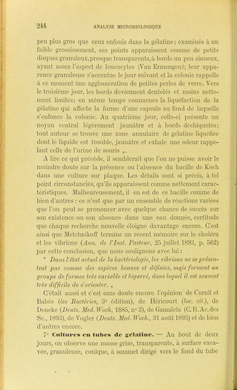 peu plus gros que ceux enfouis clans la gélatine; examinés à un faible grossissement, ces points apparaissent comme de petits disques granuleux,presque transparents, à bords un peu sinueux, ayant assez l’aspect de lencocytes (Van Ermengen); leur appa- rence granuleuse s’accentue le jour suivant et la colonie rappelle à ce moment une agglomération de petites perles de verre. Vers le troisième jour, les bords deviennent dentelés et moins nette- ment limités; en même temps commence la liquéfaction de la gélatine qui affecte la forme d’une capsule au fond de laquelle s’enfonce la colonie. Au quatrième jour, celle-ci présente un noyau central légèrement jaunâtre et à bords déchiquetés; tout autour se trouve une zone annulaire de gélatine liquéfiée dont le liquide est trouble, jaunâtre et exhale une odeur rappe- lant celle de l’urine de souris „. A lire ce qui précède, il semblerait que l’on ne puisse avoir le moindre doute sur la présence ou l’absence du bacille de Koch dans une culture sur plaque. Les détails sont si précis, à tel point circonstanciés, qu’ils apparaissent comme nettement carac- téristiques. Malheureusement, il en est de ce bacille comme de bien d’autres : ce n’est que par un ensemble de réactions variées que l’on peut se prononcer avec quelque chance de succès sur son existence ou son absence dans une eau donnée, certitude que chaque recherche nouvelle éloigne davantage encore. C’est ainsi que Metchnikoff termine un récent mémoire sur le choléra et les vibrions (Ann. de VInst. Pasteur, 25 juillet 1893, p. 562) par cette conclusion, que nous soulignons avec lui : “ Dans l’état actuel de la bactériologie, les vibrions ne se présen- tent pas comme des espèces bonnes et définies, mqis forment un groupe de formes très variable et bigarré, dans lequel il est souvent très difficile de s'orienter. „ C’était aussi et c’est sans doute encore l’opinion de Cornil et Babès (les Bactéries, 3° édition), de Iléricourt (loc. cit.), de Deneke (Dents. Med. Woch, 1885, n° 3), de Gamaleïa (C.R.Ac.des Sc., 1893), de Vogler (Dents. Med. Wocli., 31 août 1893) et de bien d’autres encore. 7° Cultures en tubes tle gélatine. — Au bout de deux jours, on observe une masse grise, transparente, à surface exca- vée, granuleuse, conique, à sommet dirigé vers le fond du tube