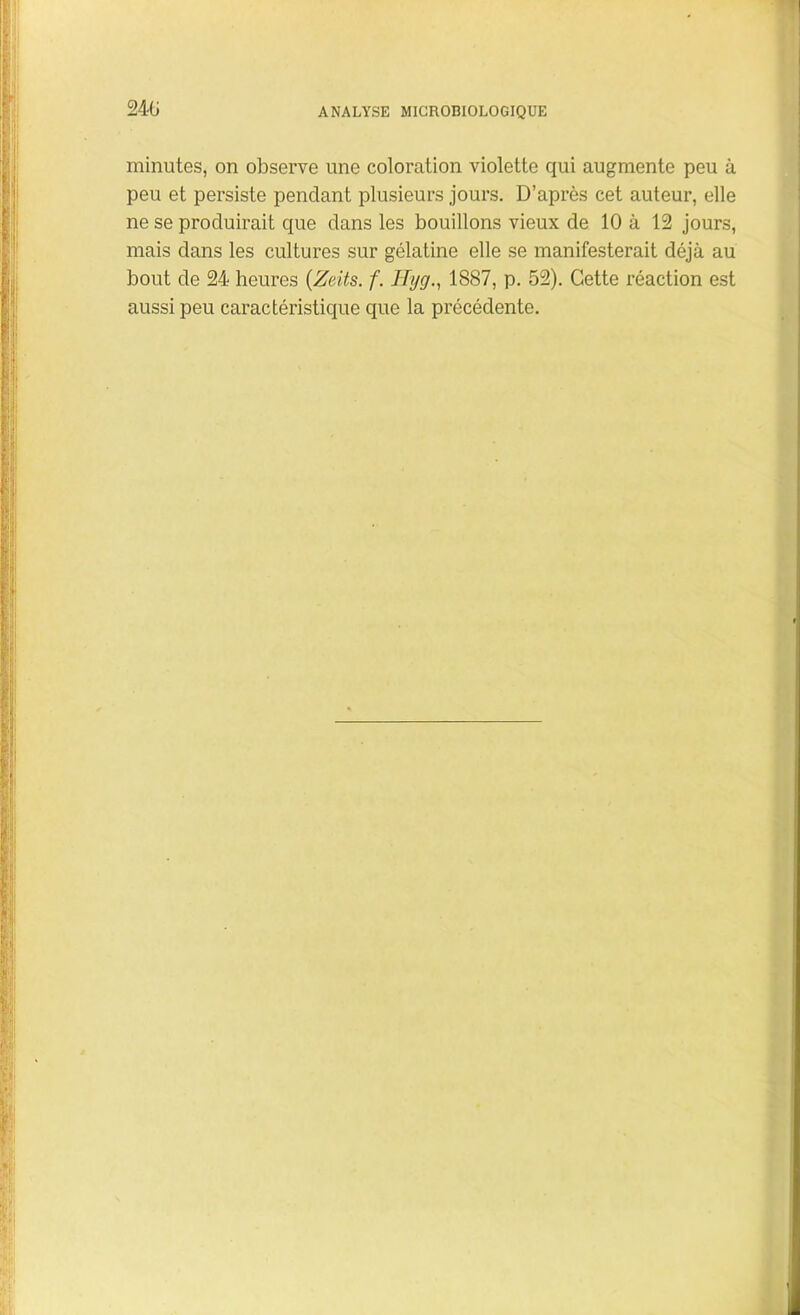minutes, on observe une coloration violette qui augmente peu à peu et persiste pendant plusieurs jours. D’après cet auteur, elle ne se produirait que dans les bouillons vieux de 10 à 12 jours, mais dans les cultures sur gélatine elle se manifesterait déjà au bout de 24 heures (Zeits. f. Hyg., 1887, p. 52). Cette réaction est aussi peu caractéristique que la précédente.