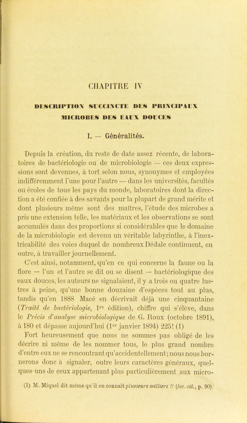 DESCRIPTION SUCCINCTE DES PRINCIPAUX MICROBES DES EAUX DOUCES I. — Généralités. Depuis la création, du reste de date assez récente, de labora- toires de bactériologie ou de microbiologie — ces deux expres- sions sont devenues, à tort selon nous, synonymes et employées indifféremment l’une pour l’autre — dans les universités, facultés ou écoles de tous les pays du monde, laboratoires dont la direc- tion a été confiée à des savants pour la plupart de grand mérite et dont plusieurs même sont des maîtres, l’étude des microbes a pris une extension telle, les matériaux et les observations se sont accumulés dans des proportions si considérables que le domaine de la microbiologie est devenu un véritable labyrinthe, à l’inex- tricabilité des voies duquel de nombreux Dédale continuent, en outre, à travailler journellement. C’est ainsi, notamment, qu’en ce qui concerne la faune ou la flore — l’un et l’autre se dit ou se disent — bactériologique des eaux douces, les auteurs ne signalaient, il y a trois ou quatre lus- tres à peine, qu’une bonne douzaine d’espèces tout au plus, tandis qu’en 1888 Macé en décrivait déjà une cinquantaine {Traité de bactériologie, lre édition), chiffre qui s’élève, dans le Précis d’analyse microbiologique de G. Roux (octobre 1891), à 180 et dépasse aujourd’hui (lor janvier 1894) 225! (1) Fort heureusement que nous ne sommes pas obligé de les décrire ni même de les nommer tous, le plus grand nombre d’entre eux ne se rencontrant qu’accidentellement ; nous nous bor- nerons donc à signaler, outre leurs caractères généraux, quel- ques-uns de ceux appartenant plus particulièrement aux micro- (1) M. Miquel dit même qu'il en connaît plusieurs milliers !! (loc. cit., p. 90).