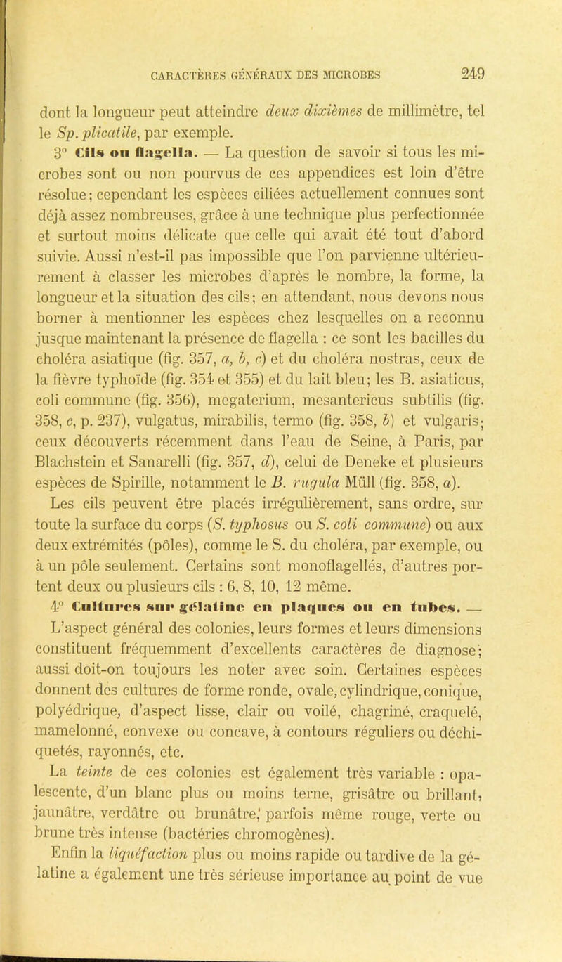 dont la longueur peut atteindre deux dixièmes de millimètre, tel le Sp. plicatile, par exemple. 3° Cils ou flagella. — La question de savoir si tous les mi- crobes sont ou non pourvus de ces appendices est loin d’être résolue; cependant les espèces ciliées actuellement connues sont déjà assez nombreuses, grâce à une technique plus perfectionnée et surtout moins délicate que celle qui avait été tout d’abord suivie. Aussi n’est-il pas impossible que l’on parvienne ultérieu- rement à classer les microbes d’après le nombre, la forme, la longueur et la situation des cils; en attendant, nous devons nous borner à mentionner les espèces chez lesquelles on a reconnu jusque maintenant la présence de flagella : ce sont les bacilles du choléra asiatique (fig. 357, a, b, c) et du choléra nostras, ceux de la fièvre typhoïde (fig. 354 et 355) et du lait bleu; les B. asiaticus, coli commune (fig. 356), megaterium, mesantericus subtilis (fig. 358, c, p. 237), vulgatus, mirabilis, termo (fig. 358, b) et vulgaris; ceux découverts récemment dans l’eau de Seine, à Paris, par Blachstein et Sanarelli (fig. 357, <7), celui de Deneke et plusieurs espèces de Spirille, notamment le B. rugula Müll (fig. 358, a). Les cils peuvent être placés irrégulièrement, sans ordre, sur toute la surface du corps (S. typliosus ou S. coli commune) ou aux deux extrémités (pôles), comme le S. du choléra, par exemple, ou à un pôle seulement. Certains sont monoflagellés, d’autres por- tent deux ou plusieurs cils : 6, 8, 10, 12 même. 4° Culture» sur gélatine en plaques ou en tubes. — L’aspect général des colonies, leurs formes et leurs dimensions constituent fréquemment d’excellents caractères de diagnose'; aussi doit-on toujours les noter avec soin. Certaines espèces donnent des cultures de forme ronde, ovale, cylindrique, conique, polyédrique, d’aspect lisse, clair ou voilé, chagriné, craquelé, mamelonné, convexe ou concave, à contours réguliers ou déchi- quetés, rayonnés, etc. La teinte de ces colonies est également très variable : opa- lescente, d’un blanc plus ou moins terne, grisâtre ou brillant» jaunâtre, verdâtre ou brunâtre,' parfois même rouge, verte ou brune très intense (bactéries chromogènes). Enfin la liquéf action plus ou moins rapide ou tardive de la gé- latine a également une très sérieuse importance au point de vue