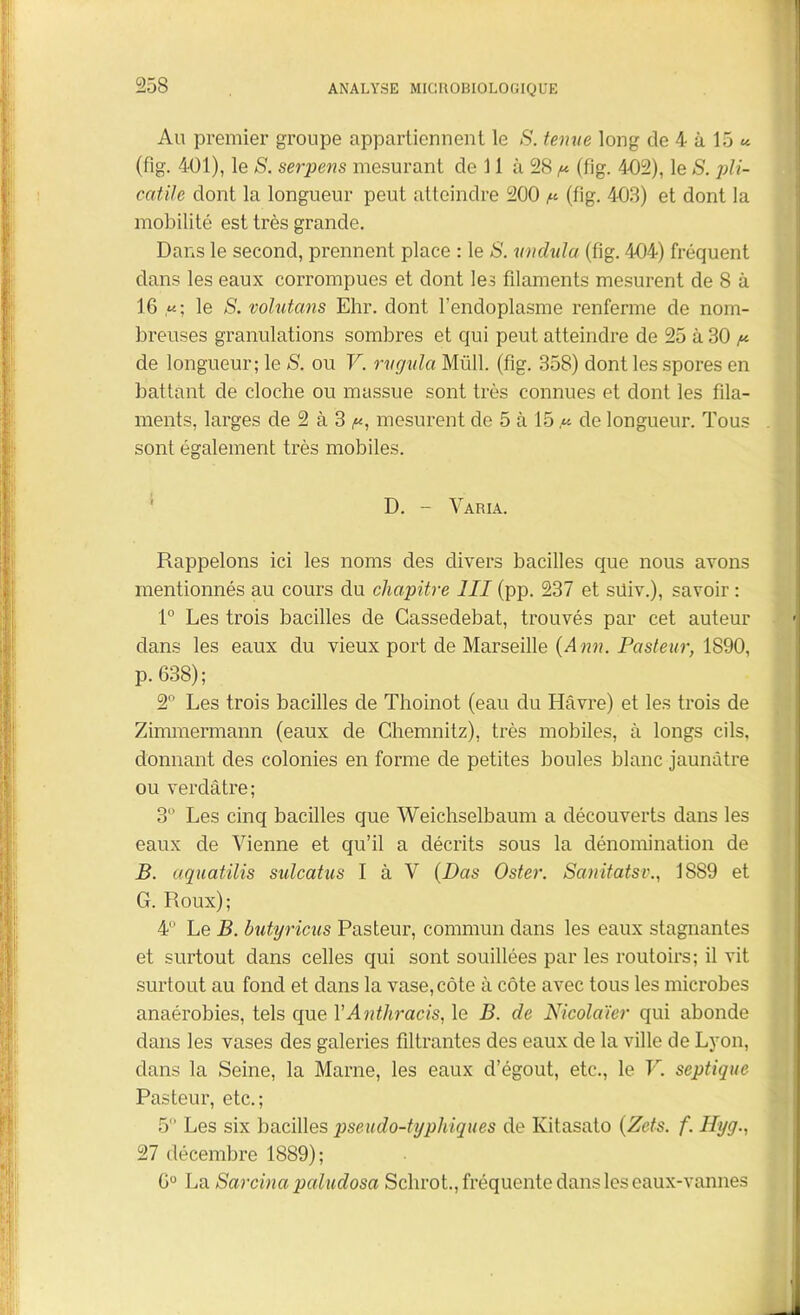 Au premier groupe appartiennent le S. ternie long de 4 à 15 « (flg. 401), le S. serpens mesurant de 11 à 28 ^ (fig. 4-02), le S. pli- catile dont la longueur peut atteindre 200 (fig. 403) et dont la mobilité est très grande. Dans le second, prennent place : le S. vndtila (fig. 404) fréquent dans les eaux corrompues et dont les filaments mesurent de 8 à 16 «; le S. volutans Ehr. dont l’endoplasme renferme de nom- breuses granulations sombres et qui peut atteindre de 25 à 30 /* de longueur; le S. ou V. rvgulci Müll. (fig. 358) dont les spores en battant de cloche ou massue sont très connues et dont les fila- ments, larges de 2 à 3 p, mesurent de 5 à 15.« de longueur. Tous sont également très mobiles. D. - Varia. Rappelons ici les noms des divers bacilles que nous avons mentionnés au cours du chapitre III (pp. 237 et süiv.), savoir : 1° Les trois bacilles de Cassedebat, trouvés par cet auteur dans les eaux du vieux port de Marseille {Ann. Pasteur, 1890, p. 638) ; 2° Les trois bacilles de Thoinot (eau du Havre) et les trois de Zimmermann (eaux de Chemnitz), très mobiles, à longs cils, donnant des colonies en forme de petites boules blanc jaunâtre ou verdâtre; 3 Les cinq bacilles que Weichselbaum a découverts dans les eaux de Vienne et qu’il a décrits sous la dénomination de B. aquatilis sulcatus I à V {Das Oster. Sanitatsv., 1889 et G. Roux); 4 Le B. butyricus Pasteur, commun dans les eaux stagnantes et surtout dans celles qui sont souillées par les routoirs; il vit surtout au fond et dans la vase,côte à côte avec tous les microbes anaérobies, tels que YAnthracis, le B. de Nicolaïer qui abonde dans les vases des galeries filtrantes des eaux de la ville de Lyon, dans la Seine, la Marne, les eaux d’égout, etc., le Y. septique Pasteur, etc.; 5 Les six bacilles pseudo-typhiques de Ivitasato (Zets. f. Hyg., 27 décembre 1889); 6° La Sarcina paludosa Sclirot., fréquente dans les eaux-vannes