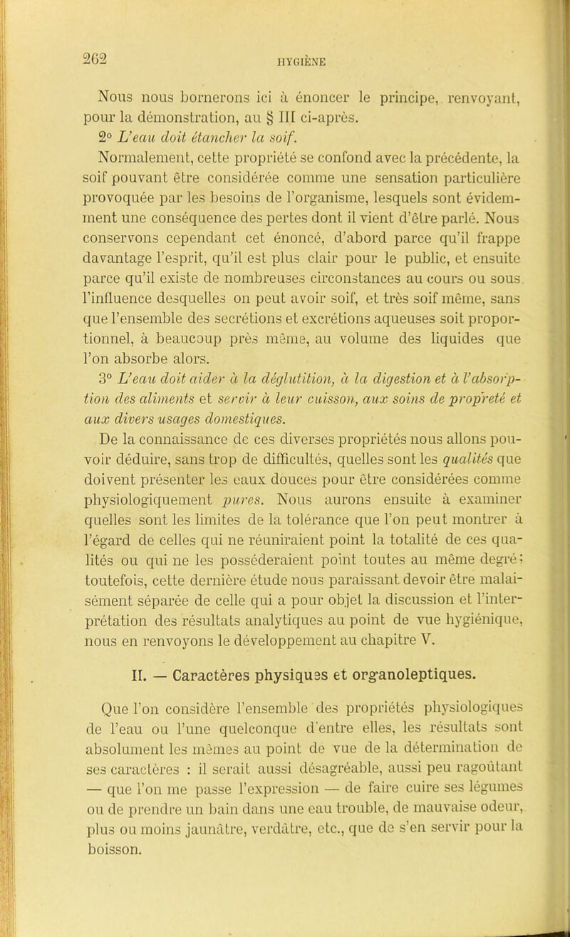 Nous nous bornerons ici ù énoncer le principe, renvoyant, pour la démonstration, au § III ci-après. 2° L’eau doit étancher la soif. Normalement, cette propriété se confond avec la précédente, la soif pouvant être considérée comme une sensation particulière provoquée par les besoins de l’organisme, lesquels sont évidem- ment une conséquence des pertes dont il vient d’être parlé. Nous conservons cependant cet énoncé, d’abord parce qu’il frappe davantage l’esprit, qu’il est plus clair pour le public, et ensuite parce qu’il existe de nombreuses circonstances au cours ou sous l’influence desquelles on peut avoir soif, et très soif même, sans que l’ensemble des secrétions et excrétions aqueuses soit propor- tionnel, à beaucoup près même, au volume des liquides que l’on absorbe alors. 3° L’eau doit aider à la déglutition, à la digestion et à Vabsorp- tion des aliments et servir à leur cuisson, aux soins de propreté et aux divers usages domestiques. De la connaissance de ces diverses propriétés nous allons pou- voir déduire, sans trop de difficultés, quelles sont les qualités que doivent présenter les eaux douces pour être considérées comme physiologiquement pures. Nous aurons ensuite à examiner quelles sont les limites de la tolérance que l’on peut montrer à l’égard de celles qui ne réuniraient point la totalité de ces qua- lités ou qui ne les posséderaient point toutes au même degré ; toutefois, cette dernière étude nous paraissant devoir être malai- sément séparée de celle qui a pour objet la discussion et l’inter- prétation des résultats analytiques au point de vue hygiénique, nous en renvoyons le développement au chapitre V. II. — Caractères physiques et organoleptiques. Que l’on considère l’ensemble des propriétés physiologiques de l’eau ou l’une quelconque d'entre elles, les résultats sont absolument les mêmes au point de vue de la détermination de ses caractères : il serait aussi désagréable, aussi peu ragoûtant — que l’on me passe l’expression — de faire cuire ses légumes ou de prendre un bain dans une eau trouble, de mauvaise odeur, plus ou moins jaunâtre, verdâtre, etc., que de s’en servir pour la boisson.