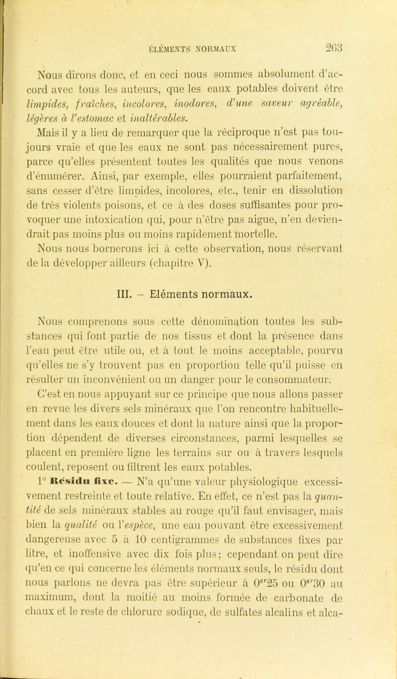 ÉLÉMENTS NORMAUX 2G3 Nous dirons donc, et en ceci nous sommes absolument d’ac- cord avec tous les auteurs, que les eaux potables doivent être limpides, fraîches, incolores, inodores, d'une saveur agréable, légères à Vestomac et inaltérables. Mais il y a lieu de remarquer que la réciproque n’est pas tou- jours vraie et que les eaux ne sont pas nécessairement pures, parce qu’elles présentent toutes les qualités que nous venons d’énumérer. Ainsi, par exemple, elles pourraient parfaitement, sans cesser d’être limpides, incolores, etc., tenir en dissolution de très violents poisons, et ce à des doses suffisantes pour pro- voquer une intoxication qui, pour n’être pas aigue, n’en devien- drait pas moins plus ou moins rapidement mortelle. Nous nous bornerons ici à cette observation, nous réservant de la développer ailleurs (chapitre V). III. - Eléments normaux. Nous comprenons sous cette dénomination toutes les sub- stances qui font partie de nos tissus et dont la présence dans l’eau peut être utile ou, et à tout le moins acceptable, pourvu qu’elles ne s’y trouvent pas en proportion telle qu’il puisse en résulter un inconvénient ou un danger pour le consommateur. C’est en nous appuyant sur ce principe que nous allons passer en revue les divers sels minéraux que l’on rencontre habituelle- ment dans les eaux douces et dont la nature ainsi que la propor- tion dépendent de diverses circonstances, parmi lesquelles se placent en première ligne les terrains sur ou à travers lesquels coulent, reposent ou filtrent les eaux potables. 1° Résidu lixe. — N’a qu’une valeur physiologique excessi- vement restreinte et toute relative. En effet, ce n’est pas la quan- tité de sels minéraux stables au rouge qu'il faut envisager, mais bien la qualité ou Yespèce, une eau pouvant être excessivement dangereuse avec 5 à 10 centigrammes de substances fixes par litre, et inoffensive avec dix fois plus; cependant on peut dire qu'en ce qui concerne les éléments normaux seuls, le résidu dont nous parlons ne devra pas être supérieur à 0*r25 ou 0gr30 au maximum, dont la moitié au moins formée de carbonate de chaux et le reste de chlorure sodique, de sulfates alcalins et alca-