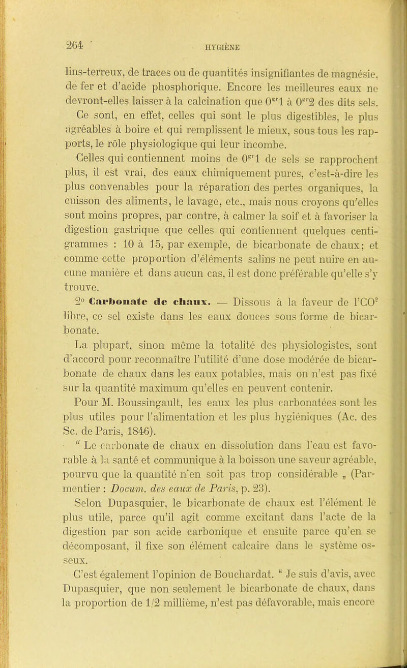 lins-terreux, de traces ou de quantités insignifiantes de magnésie, de fer et d’acide phosphorique. Encore les meilleures eaux ne devront-elles laisser à la calcination que CFI à (F2 des dits sels. Ce sont, en effet, celles qui sont le plus digestibles, le plus agréables à boire et qui remplissent le mieux, sous tous les rap- ports, le rôle physiologique qui leur incombe. Celles qui contiennent moins de CFI de sels se rapprochent plus, il est vrai, des eaux chimiquement pures, c’est-à-dire les plus convenables pour la réparation des pertes organiques, la cuisson des aliments, le lavage, etc., mais nous croyons qu’elles sont moins propres, par contre, à calmer la soif et à favoriser la digestion gastrique que celles qui contiennent quelques centi- grammes : 10 à 15, par exemple, de bicarbonate de chaux; et comme cette proportion d’éléments salins ne peut nuire en au- cune manière et dans aucun cas, il est donc préférable qu’elle s’y trouve. 2° Carbonate de chaux. — Dissous à la faveur de TCO'2 libre, ce sel existe dans les eaux douces sous forme de bicar- bonate. La plupart, sinon même la totalité des physiologistes, sont d’accord pour reconnaître l’utilité d’une dose modérée de bicar- bonate de chaux dans les eaux potables, mais on n’est pas fixé sur la quantité maximum qu’elles en peuvent contenir. Pour M. Boussingault, les eaux les plus carbonatées sont les plus utiles pour l’alimentation et les plus hygiéniques (Ac. des Sc. de Paris, 1846). ■ “ Le carbonate de chaux en dissolution dans l’eau est favo- rable à la santé et communique à la boisson une saveur agréable, pourvu que la quantité n’en soit pas trop considérable n (Par- mentier : Docum. des eaux de Paris, p. 23). Selon Dupasquier, le bicarbonate de chaux est l’élément le plus utile, parce qu’il agit comme excitant dans l’acte de la digestion par son acide carbonique et ensuite parce qu’en se décomposant, il fixe son élément calcaire dans le système os- seux. C’est également l’opinion de Bouchardat. “ Je suis d’avis, avec Dupasquier, que non seulement le bicarbonate de chaux, dans la proportion de 1/2 millième, n’est pas défavorable, mais encore